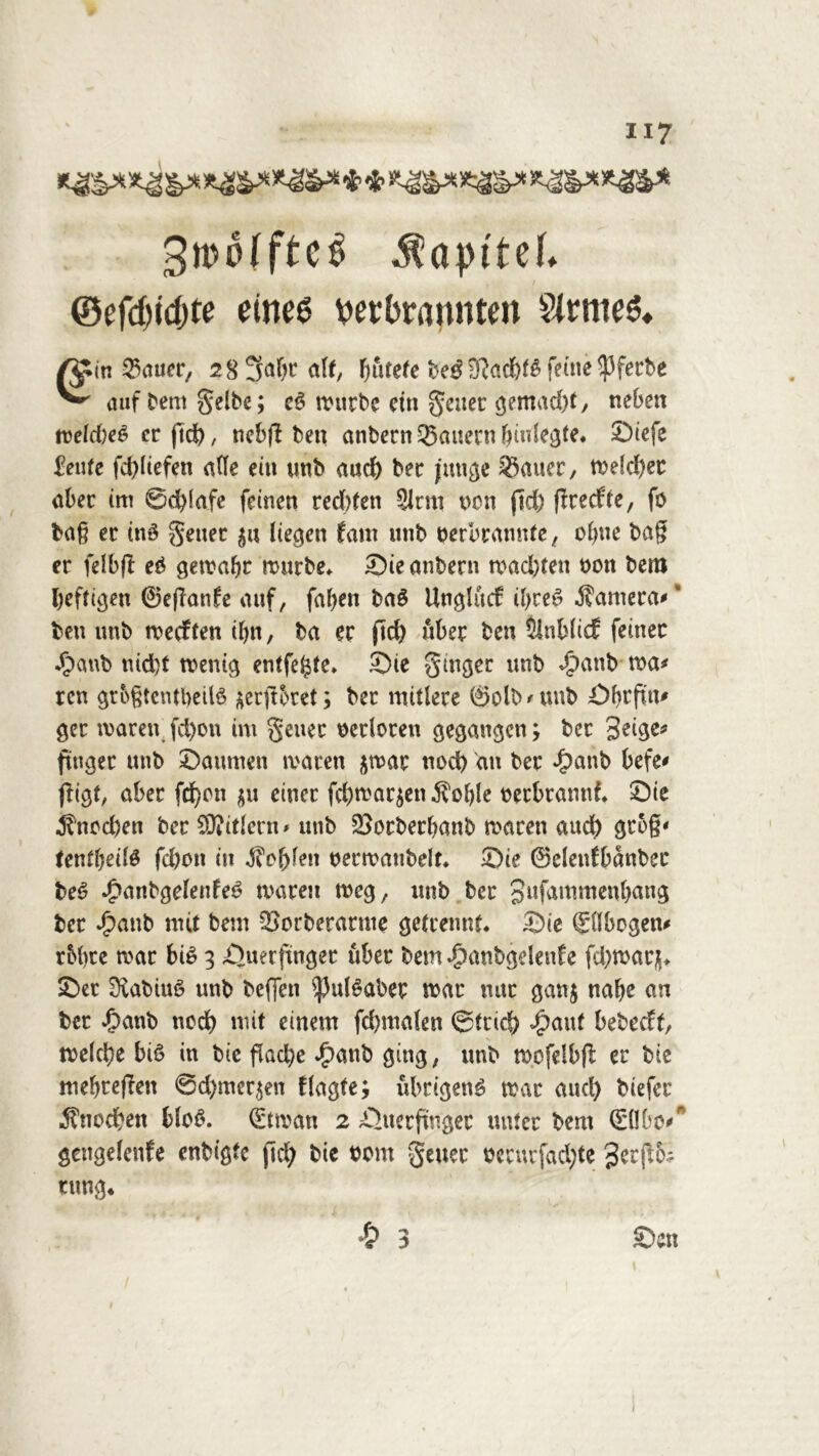 H7 3rco(ftc$ $aptteb ©cfd)idjte eines verbrannten SlrtneS. /^in 25auer, 28 5fa()t alt, Fjurefe 9?acb^ feine ^3ferbe ^ auf Dem gelbe; c6 würbe ein geltet gemad)f, neben weld)e6 er ftd), ncbfl beit anbern Jauern biulegte. Siefe 2ente fchüefen affe ein unb auch ber junge 33auer, welcher aber im Schlafe feinen red)ten Sinn umi ftd) ftretffe, fo ba§ er in3 geuet $u liegen Jam unb verbrannte, ohne ba§ er felbfl e£ gewahr würbe. Sie anbern madjfen von bem heftigen ©eflanfe auf, fallen baS Unglucf ü)ce£ Camera* * ben unb weiften ihn, ba er ftd> über ben SlnbücE feiner $2anb nid)f wenig entfette. Sie ginger unb «£)anb ma* ren grogtentbeitö ^erftbret; ber mitlere ©olb*unb Obrfut* ger waren fd)on im geuec verloren gegangen; bet Seiger ftuget unb Saumen waren jwar nod) an ber £anb befe* ffigt, aber fd)cn $u einer fd)war$en$ol)Ie verbrannt. Sie ^ttcd)en ber SWitlern* unb 23orbetbanb waren aud) gtog* tentljeitä fd)oit in Noblen verwanbelt. Sie ©clenfbdnber be6 £anbgelenfe6 waren weg, unb ber Sufammenbang ber £anb mit bem 33orbetatnte getrennt. Sie Sflbogen* r&bte war bi£ 3 Suerftnger über bem «Oanbgelenf e fd)warj. Ser Rabats unb beffen $ul£aber war nur ganj nabe an ber ipanb noch mit einem fd)malen ©trieb <£aut bebedt, welche bi£ in bic flache £anb ging, unb wefelbfl er bie mehreren 6d)mer$en flagte; übrigen^ war aud) biefer Knochen blo6. (Etwan 2 Suerftngec unter bem Qdlbcv* gcngelcnfe enbigte (Ich bie vom geuet vccurfad)te Serpo-. tung«