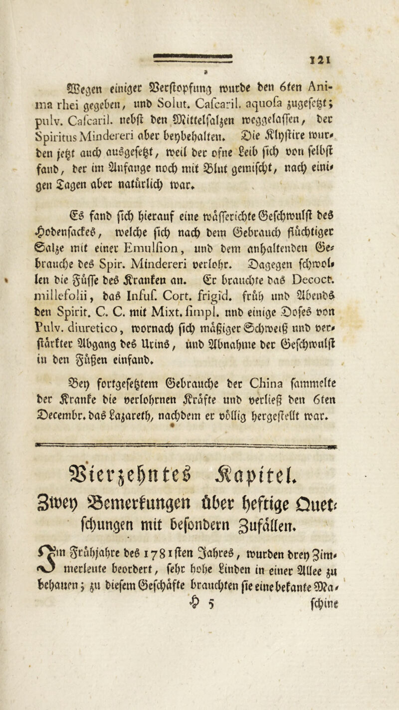 M Sffiegen einige SSerftopfung mürbe ben 6Un Ani- ma rhei gegeben, tmb Solut. Cafcaril. aquofa $ugefc&t; pulv. Cafcaril. nebfi ben COiittelfal^en meggefaffen, bec Spiritus Minderen aber bepbehaltetn Sie Älpflire mur# ben je%t aud; au3gefe$t, med bec ofne £eib ftdt> bori felbjl fanb, ber cm Anfänge noch mit 93lut gemixt, nad) eint* gen Jagen aber na(urUd) mar» 1 » ’ * ©3 fanb ftef) hierauf eine mafferid)fe ©efd)mtdfl be£ <£>obenfacfe$, meldje (Ich «ach bern ©ebraud) fluchtiger ©al$e mit einer Emulfion, utib bem anf>altenben ©e* braud)e be£ Spir. Mtndereri berlohr. Sagegen fd)moU * len bie griffe beö Äranfen an* ©c brauchte baö Decocr. millefolii, ba£ Infuf. Cort. frigid, früh tmb 3ibenb$ ben Spirit. C. C. mit Mixt.fimpl. nnb einige SofeS ben Fuiv. diuretico, mornad) (Ich mäßiger @d)meiß mtb ber# jlarftec Abgang be6 Utinö, imb Abnahme bec ©efchmuljt in ben gußen einfanb. ./ .j ^^,,k , ' i ' i* u * * 33et) fortgefefctem @ebraud)e ber China fammelte ber Äranfe bie beriohrnen Ärafte utib beriieß ben 6ten Secembr. tag ?a$areth, nad;bcm er bMlig hergefleflt mar. SB*ter$e^ttt'cö Kapitel 3met> Semerfungen über heftige Ouet< fci)ungen mit befonöern gufnüeii. r^rn gtiif)jal}te be6 1781 f^en 3af»teg, rcurben bret) 3im- «O mecleute beoebert, fehc bebe Stnben in einer 2UIee $u behauen; $u tiefem©efehafte braucl)ten(teeinebefante©?a# 5 fd;ine