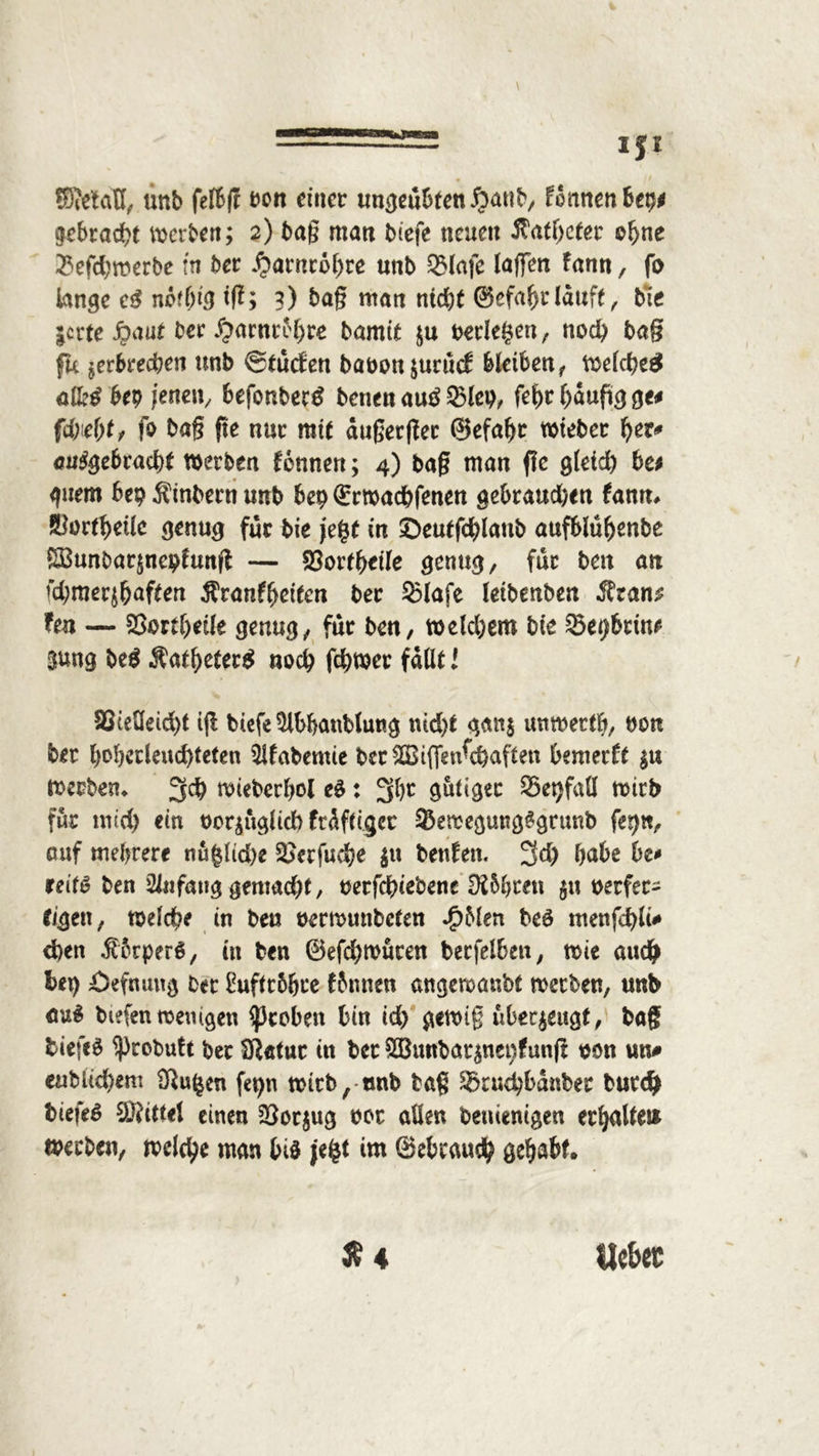 —IJI ffiitfdtt, unb felbß t>on einer ungeübten ftaub, formen bet)* gebraut werben; 2) baß man biefe neuen Jtat(jefer oljne 23efd;werbe in ber ^arnco^re unb 93lafe laßen fann, fo lange cß nötbiß ift; 3) baß man nid)t ©efaftr lauft, bie jerte fyaut ber #arnreljre bamtt $u berieten, nod) ba§ fk ^erbrechen unb ©tuefen baboujuruef bleiben t Welche# all?# bep /enetv befonbee# benen au# 23lei), fef>r häufig ge* fd;ie(jf, fo baß fie nur mit außerger ©efabr wteber Ijer* angebracht werben tonnen; 4) baß man ßc gletd) be* guem bep Äinbern unb bet) ©rwad&fenen gebraudjen fann* ^ort^etle genug für bie jegt in ©eutfchlatib aufblübenbe SBunbarjneptunß — 25ortbtile genug, für bett an fd;mer$aften ^ranf^eieen ber 53lafe leibenben $tan$ fen — 23ortl>etle genug, für ben, wefcbem bie Setjbrüu Sung be# Äatbeter# noch fchwer fallt l föcetleid)t iß biefe $lbbattblung nid)t ganj unmertb, bon ber bobetlendßeten $lfabemie bcr&Biflfenfcbaften bemerk |« Werben* 5$ wieberhol eS: 2$c gütige 35et)fall wirb für und) ein bor^uglid) fräftiger 23ewegung£gtunb ferj«, auf mehrere nü§ltd)e 2^erfud?e $u beuten. 3d) habe be* reitS ben Sliifang gemacht, oerfchiebene IK&hren $u oerfec- eigen, welche in ben üerwunbefen *£>Men beö menfd)lü* eben ßbrperS, in ben ©efchwuren berfelben, wie au# bei) £)efnimg ber £uflr5&ce fbnnen angewanbt werben, unb auS biefenwemgen groben bin id) gewiß überzeugt, baß tiefet ^probutt ber Sftatnr in ber ^unbar^nenfunß oon un# «üblichem Sßu^en fei)n wicb/ tmb baß ®cud)banber but# biefeS ®i(tel einen 23ot$ug oor allen benienigen erhalte» werben, wel#e man bis je£t im ©ebeau# gehabt.