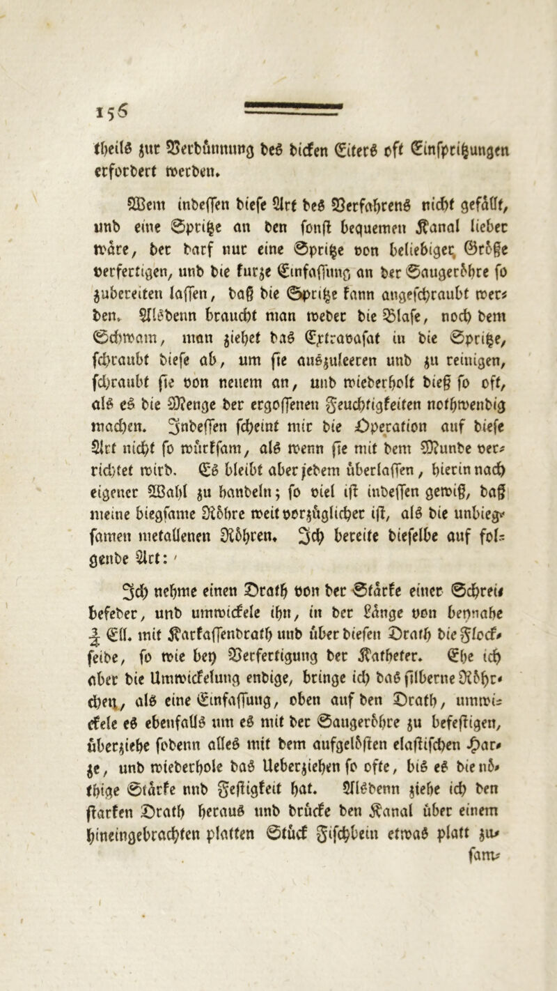 theilß $ut Setbönnuttg beß tiefen (fitere oft Sinfpti&ungcn erfordert toetben. SÖBent inbeflen tiefe 2lrf beß Verfahrenß nicht gefüllt, imb eine ©ptifce an ten fonft bequemen Äanal liebet tväre, bet tarf nut eine ©pti§e oen beliebiger ©rßße verfertigen, unb bie fur^e <&nfafiung an bet ©augerßhre fo aubereiten laffen, baß bie ©pn£e fann angefchraubt mer* bem SJlßbenn braucht man meber bieVlafe, noct) bem ©duoatn, man jiebet baß Qüptraoafat in bie ©prifce, fd)raubt tiefe ab, um jle außauleeten unb au reinigen, fd&raubt jle ton neuem an, unb micberholt bie§ fo oft, al$ eß bie $?enge bet ergebenen geuebtigfeiten nothmenbig mad)em ^nbeffen fchemt mir bie Operation auf tiefe Slct nicht fo murffam, alß menn fte mit bem 50?unbe oet* richtet n>irb. (£ß bleibt aberjebem uberlaffen, hierin nach eigener 2Babl au hanteln; fo viel tff inbeffen gen>i§, baß meine biegfame 0£6bre tveitoeraüglicher i|l, alß bie unbiegv* famen metallenen 3i5brem 3$ bereite biefelbe auf fol- genbe $lct: • 3d) nehme einen £>ratb ton bet ©tdrfe einet Schrei# befebet, unb ummidrele ihn, in bet £dnge von betmabe J. 0L mit ^arfaffenbrath unb übet tiefen S)rath bie glecf* feite, fo mie bet) Verfertigung bet Katheter* £be tcf> aber bie Ummtcfelung enbige, bringe id) baß jllbetne dlbfyz* eben, alß eine v£infaffung, oben aufben X)rath, unnvis efele eß ebenfalls um eß mit bet ©augerohre au befefligen, überaiebe fobenn atleß mit bem aufgelbffen elaßifd)en .£)ar# ae, unb mteberhole baß Ueberaiehen fo ofte, biß eß bie nß* thige ©tdrfe nnb $e|ligfeit bat. 5flßbenn atefte ich ton fkrfen £)ratb berauß unb brüefe ben $anal über einem hineingebrachten platten ©tücf gifchbetn etmaß platt au* fanv