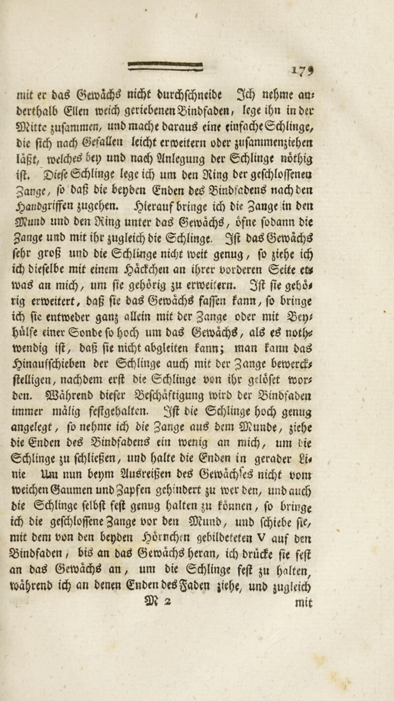 *79 mit et baß ®ewacfr3 nidjf burdjfdjnetbe 3$ nefrmc au? bertfralb (Eilen wercfr geriebenen Sinbfaben, legeifrn tnbec dritte ^ufammcn, unbmacfre baraug eine einfad)e©d)linge, bte ftd) nad) befaßen leidg erweitern ober $ufantmenätefrett lagt, welcfrei? bet) unb nad) SZnlccjuncj ber ©cfrliuge nbtfrig tg. £>iefe ©dfrlinge lege id) um ben SKtng ber gefcfrloffenetj Jange, fo baß bie bepben (Enben beß 35mbfcben£ und) ben jpanbgriffen $ugefren. hierauf bringe id) bte Jange in ben ffimib unb ben Dring unter ba£ ©ewädfrä/ ofne fobann bie Junge unb mit ihr $ugleid) bie ©dringe. 3g baß (Bewdd)3 fefrt groß unb bie ©dfrlmge nidjt weit genug, fo $iefre tdj id) biefelbe mit einem Jpacfrfren an ifrrer borberen ©eite e& m$ an mt'd), um ftc gefrorig $u erweitern. 3g ßegefro* rig erweitert, baß fie ba3 ®ewdd)3 faßen famt, fo bringe id) fte entweber gan$ allein mit ber Jange ober mit Skt)* $älfe einer ©onbe fo frod) um ba£ ©ewädfrg, atö eß notfr* wenbt'g if1, baß fte nid)t abgleiten fann; man famt baß j^inauffdfrieben ber ©dringe aud) mit ber Junge bewert gelligen, naefrbem erg bie ©dfrlittge bon ifrr griofet wer* ben. £i$dfrrenb biefer Skfcfrdftigung Wirb ber S5tnbfaben immer malig feggefraltcn. 3g bie ©cfrlittge frod) genug angelegt, fonefrnte id) bie Jange anß bem SDrimbe, $iefre bie 0tben be$ Srinbfabem* ein wenig an mid), um oie ©d)linge $u fdgießen, unb fralte bie (Enben in geraber nie Um nun bepm SJutfretßen be$ ©ewdd)fe£ niefrt bom weiefren Daumen unb Japfen gefrinbert $u werben, unbauefj bie ©d)ltnge feibß feg genug fralten *u fbnnen, fo bringe td) bie gefdgoffene Jange bor ben SRunb, unb fdgebe fie, mit bem bon ben bepben ^brnefrm gebilbefeten v auf bm 25inbfaben/ biß an baä ©ewdd)£ freran, id) brüefe fie feg an baß ©ewddfrg an, unt bie ©cfrlinge feg $u galten, wdfrrenb id) an benen (£nbenbeß gaben jtefre, unb $ug!eid> SR 2 mit