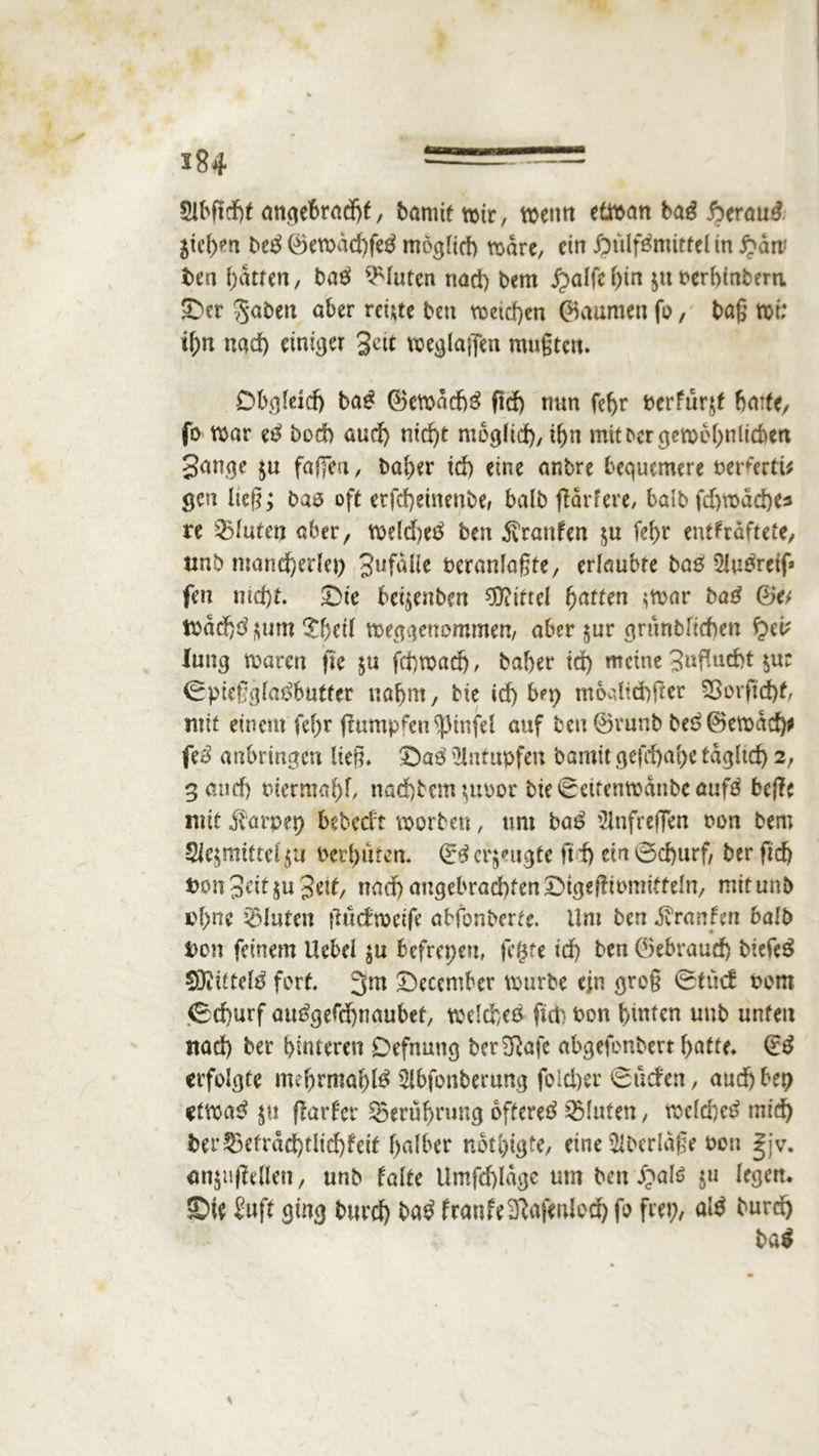 2lbftd)f angebracht, bannt wir, wenn etwan baß fyrauß $ichen btß ©ewdd)fe$ möglich wäre, ein J£ttlf£mitrelin£dw ben batten, baß bluten nad) bem £>alfehtn $tt nerhinbern. ©er 3*aben aber ret;tc ben weichen ©aumen fo, baß wt: i\)n nad) einiger Jett weglaffen mußten. Obgleich tag ©cwdd)3 ftd) nun fd)r berfurjf batte, fo war eß bod) aud) nid)t möglich, ihn mit Der cjeroe^nltc^ert gange $u faßen, bal)er id) eine anbre bequemere Pererti* gen ließ; ba$ oft etfd)einenbe, halb jfärfere, halb fd) wache* re fluten aber, weld)e$ ben Traufen $u fef>r entkräftete, unb mancherlei) gufalle veranlagte, erlaubte bas? 5lu^reig» fen nid)t. Die beijenben Mittel fyatten ^war ba£ ©e; tpdd)d $um £f}ed weggenommen, aber $ur grunbltcben £>eb lang waren fie $u fchwad), baber id) meine gußueht $ur ©pießglatfbutfer nahm, bie id) bei) m6dtä)j!et 38orftd)f, mit einem fef>r gumpfen^3infel auf ben ©runb be6©ewad)* feß anbringen ließ. Daß tHntupfen bamit gefchabe tagltd) 2, 3 and) t>iermal)f, nad)bem$uPor bie©eitenwdubcauf£ keilt mit Äarpep bebedt worben, um ba£ '2lnfreffen non bem Siejmittelju Perbuten. & eräugte ftd) ein ©d)urf, ber fid) t>ongeif$ugetf, nad)angelwa6fen©igeßipmiffeln, mitunb rf)ne bluten fhtefweife abfonberte. Um ben ölranfm halb Don feinem Uebel $u befrepen, fegte id) ben ©ebraud) btefeä SUittetö fort. 3m ©ecember würbe ein groß ©tue! Pom ©d)urf att£gefd)naubef, weld)eß fid) Pon hinten uub unten ttad) ber hinteren Defnung ber^afe abgefonbert hafte, dß erfolgte mehrmals Slbfonbernng fold)er ©neben, auebbep etwa£ $u jtarfer Seruhrung Öftere^ fluten, welche^ mid) fcer^etrdd)tlid)feit halber nötigte, eine überlaßt pou |jv. emjuffrflen, unb falte Umfd)ldge um ben £al$ ju legen, ©ie £uft ging burd) baß franfeSßafenfod) fo fttp, alß burd) baß