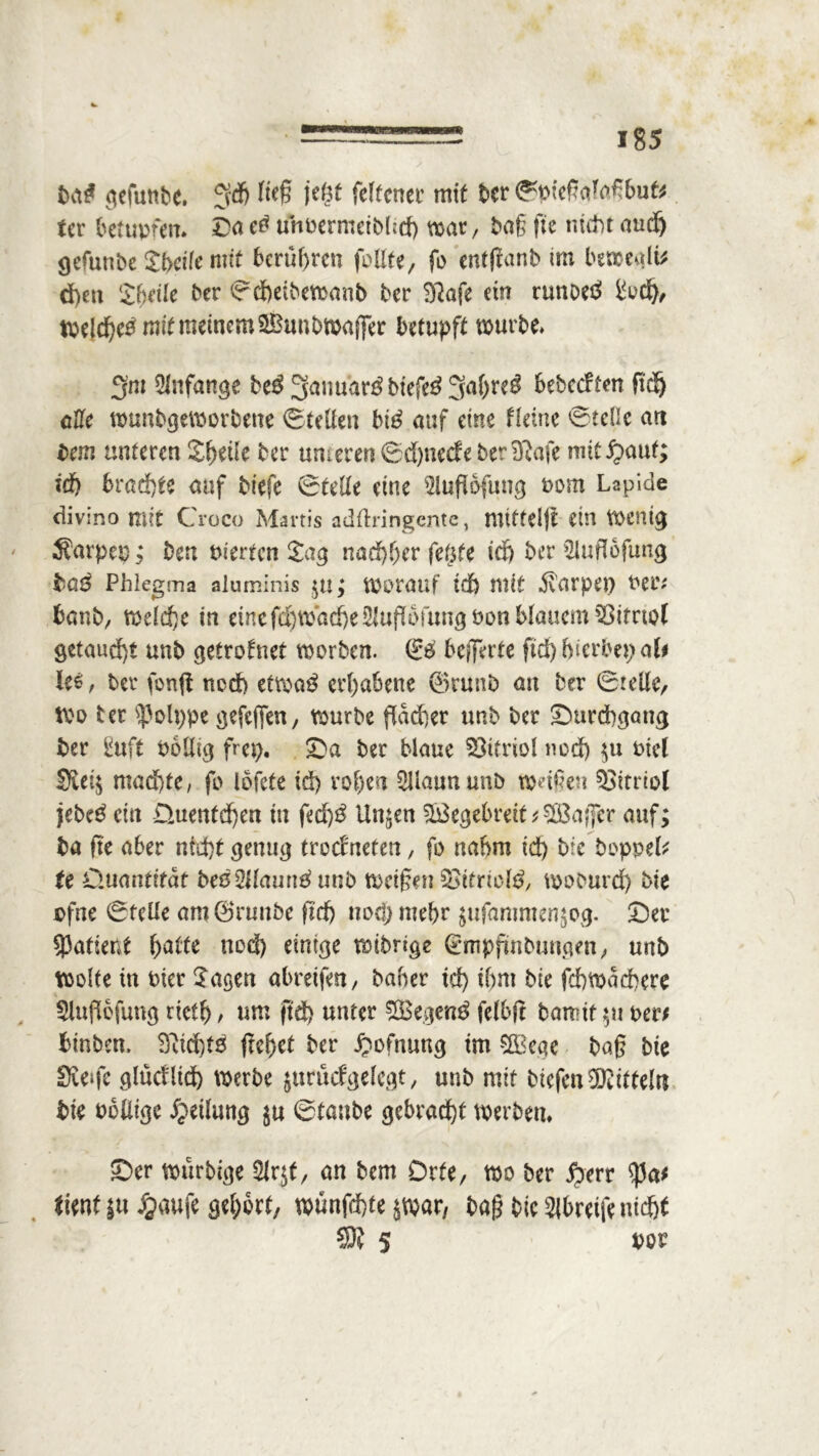 ba# gefunbc. SÄ ft$ jegt felfcner mit ber ©pießcdaßbut* tcr betupfen. Da e0 uhoermeibhd) war, baß fte ntd)t and) gefunbe Sbdle mit berühren füllte, fo entfianb im bewe^lü d)en Sbdle ber ©cbeibewanb ber Sftafe ein runoeö Sud), Welches mit meinem Sihmbwaffer betupft würbe. 3m Anfänge be$3anuar£biefe$3a()r^ SebccFfen ft'dj cUc wunbgeworbene ©teilen btS auf eine Härte ©edle an bau unteren Steile ber unteren ©d)necfe ber Sftaft mit^aut; irf) brachte auf btefe ©teile eine 2lufi6fung Pom Lapicle divino mit Croco Martis adftringcntc, mittel)! ein Wenig 3?arpep; ben Werten Sag nachher fegte id) ber Sluflofung ha$ Phlegma aluminis $u; worauf td) mit Harpen Per* banb, welche in eine fd)wad)e2luflüfungöon blauem Q3itrtof getaucht unb getrofnet worben. & beffevte ftd) hierher; ab ie*, ber fünft ncd> etwas erhabene ©runb an ber ©teile, Wo tcr $olt;pe gefeffen, würbe flacher unb ber Durchgang ber guft Pollig frei;. Da ber blaue Vitriol nod) $u Ptel 3iei$ machte, fo iofete td) rohen SUaununb weißen Vitriol jebeS ein Quenfd)eu in fed)S linken SBegebreit / SlBaffcr auf; ba fte aber nrd)t genug trockneten, fo nahm id) bie boppd/ te Quantität beeZUauntf unb Weißen SSttnctö, woburd) bie pfne ©teile am©runbe ftd) nod; mehr jufantmen^og. Der 5)aftent hatte nod) einige wtbrige (tunpjünbunpm, unb Wolfe in Pier Sagen abreifen, baber td) ihm bie fchwachere Sluflofung rieft)/ tun ftd) unter $Ö3egen£ felbft banntet per/ fctnben. 3üd)t5 freuet ber £ofnung im SBege baß bie Steife glucflid) werbe jurucfgelegt, unb mtf btefenTOteln bie Pblitgc Teilung $u ©taube gebracht werben. Der wttrbige Slrjt, an bem Orte, wo ber £>err $a* äent |u Jgaufe gehört, wunfehte jwar, baß bie Wheife nicht 5 POP