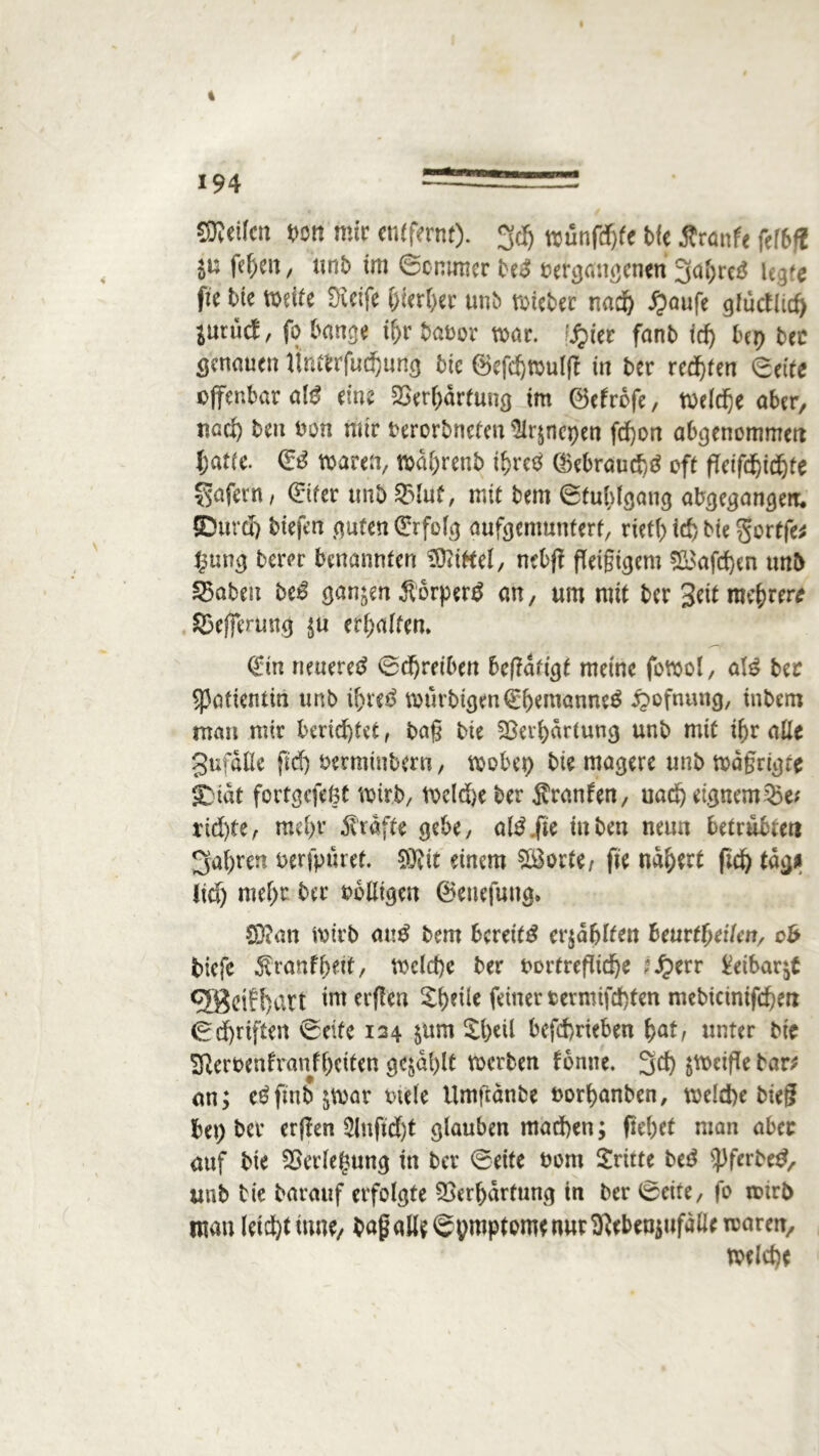 4 194 teilen m mir entfernt), gd) trünfdf>fe bie Äranfe fefbfi ju fe^ett / unb im Scnuner beS betgtfngenen gahreS lt$tc fte bie weife SKeife &ierf>er unb wieber nad) £aufe gfutflid) iututf, fo banse tfjr babor war. S^itt fanb fcf> Ux) ber genauen rihwfui&urtg bic ©efchwulft in ber reifen Seife offenbar als eine Verhärtung im ©efrofe, welche aber, nach teu bon mir terorbnefen ÜIrjncpen fd)on abgenommett hatte. 03 waren, wdljrenb ihres ©ebraud)S oft fletftf)id)fe Sofern / Sifer ttnb Vluf, mit bem Stuhlgang abgegangett. SDurd) biefen guten (Erfolg aufgemunterf, rietl) id) bie gortfe* $ung berer benannten Riffel, nebjf fTetgicjem V3afd)en unb fabelt beS sanken ÄorperS an, um mit ber Seit mehrere 83e)ferung $u erhalten. 0n neueret Schreiben beßdtigf meine fowol, als ber SPoficntia ttnb if>reS wftrbtgen(EhemanneS £>ofnung, inbem man mir berichtet, ba§ bie Verhärtung unb mit ihr alle gufdlle fief) betminbern, wobet) bie magere unb wdgrigfe £ tat fortgefegt wirb, weld)e ber Sranfen, uad) eignem Ve* rtd)fe, mei>r $ taffe gebe, alS.fte inben neun betrübtet! fahren berfpuret. 5Kit einem Sporte, fte nähert fid) tage Ikf) mehr ber bolligcn ©enefuttg. Sftan wirb anS bem bereits erzählten heurtfyeikn, ob biefc Sranfhett, welche ber bortrefliche l£err £eibar$t QBeif^art' im erflen Shdie feiner termifd)ten mebicinifdhen Schriften Seite 124 $um Zfytü befchrieben hat; unter bie ^Rerbenfranfheiten gezahlt werben fonne. gef) zweifle bar* an; eSftnb&war btele Umfcanbe borhanben, welche bieg bet) ber erflen $lufid)t glauben machen; flehet man aber auf bie Verlegung in ber ©eite bom dritte beS iPferbeS, unb bie barauf erfolgte Verhärtung in ber Seite, fo roirb mau leid)t iune, baf aö^Spmptomf nurVeben^ufdlletrarem welche