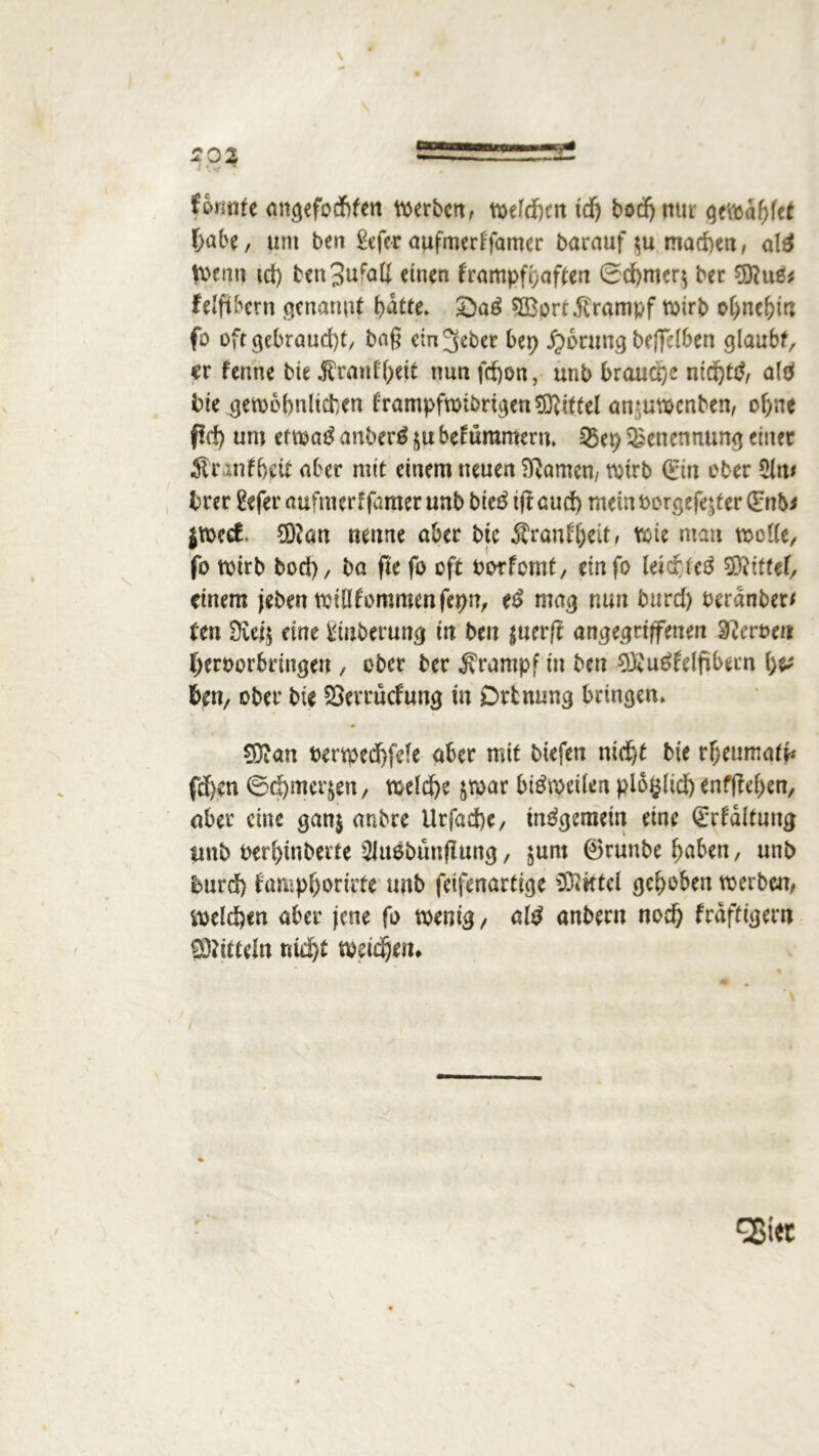 formte angefocfifen werben, weiten tdj bodf> nur gewdhfet hübe, um ben £efer aufmertfamer barauf $u machen, alä Wenn td) ben3idatf einen frampfpaften 0d)mer$ ber 9ftuß* felftbcrn genannt batte. SBort Krampf wirb ohnehin fo oftgcbraud)t, baß em^eber bep £ontng beffelben glaubt, «r f'enne bie ^rmd'beit nun fd)on, unb brauche nidjttf, ald bie gewöhnlichen trampfwiörtgenSftittel anmwenben, ohne ßd) um etwatf anberß ju bekümmern. Q5ep Benennung einet 51 r nifbeit aber mit einem neuen tarnen, wirb (Ein ober 5lm brer 2efer aufmerf famer unb bie$ ift aud) mein oorgefejter (Enb* jWcct 5D?an neune aber bte Äranfhdt, Wie man wolle, fo wirb bod), ba fte fo oft oorfemt, einfo leichte^ SRtttef, einem jeben willkommenfepn, e£ mag nun bttrd) berdnbert ttn eine Vlnberung in ben $uerf? angegriffenen Heroen heroorbringen , ober ber Krampf in ben OX'u^fdftbern \)V ben, ober bie SSerrudung in Drtnung bringen. SDian oerwedbfde aber mit biefen nicht bte rheumate fd)en 0d)met^en, welche $mar bisweilen plo^lid) enffW>en, aber eine ganj anbre Urfad)e, insgemein eine (Erhaltung unb oerl)tnberte 2JußbtmfIung, $uro ©runbe haben / unb burd) fampborirte unb feifenartige Mittel gehoben werben, welchen aber jene fo wenig, altf anbern nod) fräfttgew 93?itteln nid)t weitem gßiec