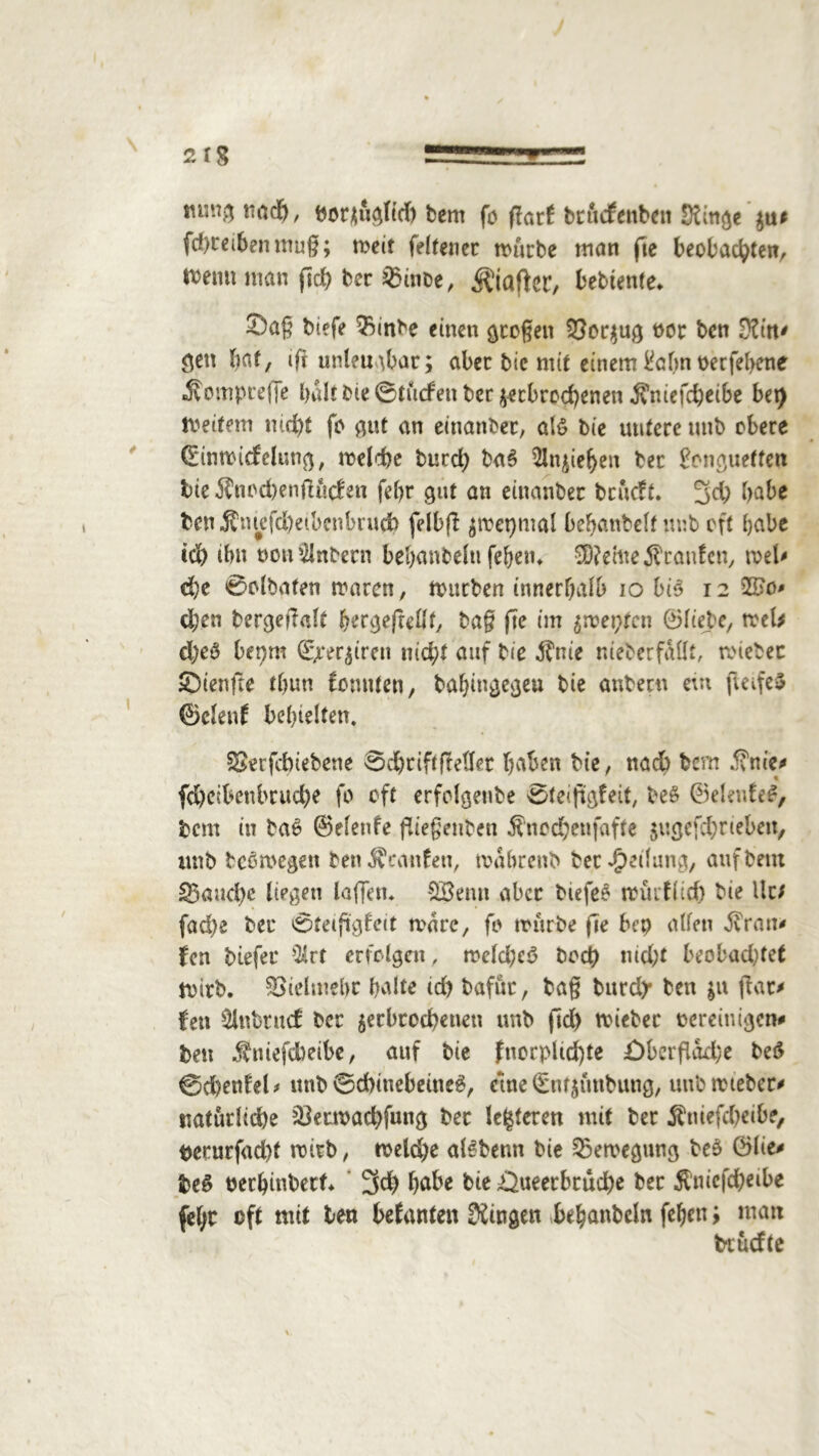 mid), borjuglid) bem fo fkrl brudfenbeit Singe fd)ceibenmug; weit felfener würbe man fte beobachten, Wenn man geh bec $inoe, Hafter, bebtente* Sag biefe $>inbe einen gcogeit $8or$ug t>oc bcn Sin* ^en bat, ifr unleugbar; aber bie mit einem &dm oerfehene •Somprefje halt bie ©tucfen ber gebrochenen Äniefd)eibe bet) Weitem nicht fo gut an einander, als bie untere unb obere (Einroicfelutiß, welche burd) ba$ Rieben ber frmguetten bie Äncd)en|Kt<fen febr gut an einanbec brueft. 3d) habe ben j?ntefd)etbcnbruch fdbg $wet)mal behanbelf imb oft habe ich ibn oon^lnbern bebanbelu fehen. $D?ettte jfeanfen, wel* che 0clbafen waren, würben innerhalb io bis 12 %Bc> cl;en bergegalt hergegellt, bag fte im £meptcn ©liebe, web d)e0 bepm (£rergren nicht auf bie $nie niebetfdllt, wiebec ©ienfte thun fomiten, bahingcgeu bie anbertt eut fwifeS ©clenl behielten. 33erfcbiebene 0chtiftfMer haben bie, nach bern j?me* fcheibettbruche fo oft erfclgenbe oteiggfeit, beS ©eletdeS, bem in baS ©elenfe fliegenden Snochenfafte jugefchrieben, imb bcomegen benÄcattfen, wdbrenb ber Teilung, auf bem fauche liegen lagen. 28entt aber biefeo würflid) bie llr; fad)e ber 0teiggfeit wäre, fo würbe ge bep allen dvran* len biefer -llvt erfolgen, weld;eö hoch nid;t beobad;fe( Wirb. Vielmehr halte id) bafür, tag burd? ben $u gar* fen $lnt>tucf ber ^erbrochenen unb gd) wiebec oereinigen# ben Äuefcbeibe, auf bie fttorplidge £)bergdd)e beS ©d)enfel * unb 0d)inebeitteS, eine (£nf$unbung, unb wiebec* natürliche JÖecwachfung bec festeren mit ber Äniefcheibe, perurfad)t wirb, weldje alSbenn bie Bewegung beS ©lie* fceS oerhinbert 3d) habe bie Queerbcuche ber $nicfcheibe feljc oft mit ben befanten Singen behanbcln fehenmatt btuefte