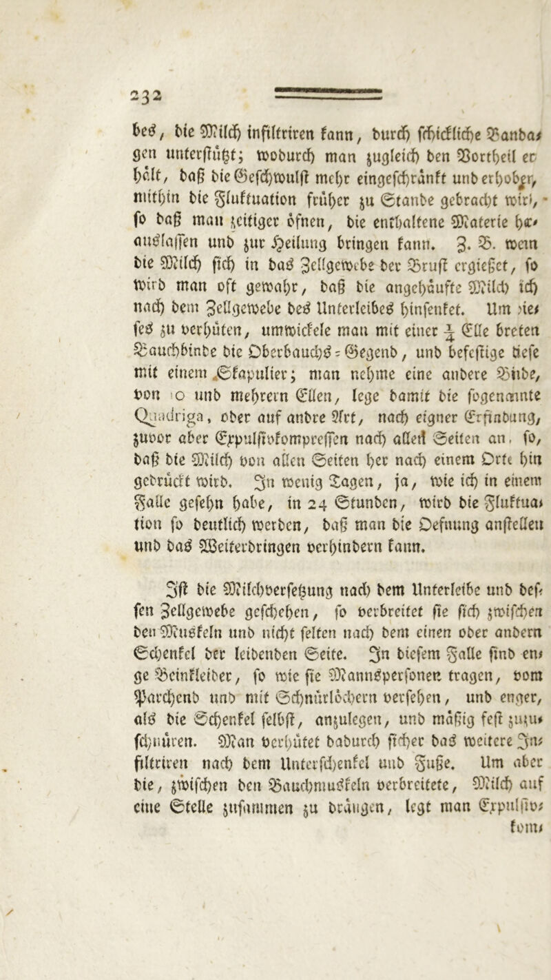 betf, Me 93?tldj inftltrtren fann, burd) frfjtcfltrfje $anba> cjen unterfingt; woburd) man jugteid) ben 33ortheil er baß bie @efd)Wuljl me()r eingefd)tanft unbethob^r, bte gtuftuation früher $u ©taube gebracht fo baß mau fettiger ofneu, bie enthaltene Materie h*' aurtaßen unb $ur Teilung bringen famn 3- wem bie 93ctld) ftdj in bar 3eU9etoebe ber 03ruff ergießet, fo Wirb man oft gewahr, baß bie angchaufte SDitld> td) nach bem 3eßgewebe ber Unterleiber ginfenfet. Um ne* fer 5« oerhüten, umwiefete mau mit einet \ (£ße breten §3aud)btnbe bte £)berbaud)r = ©egenb, unb befefltge tiefe mit einem jgfapuiter; man nehme eine anbere 23ttbe, oon o unb mefjrern Oen, lege bamit bie fogenannte Quadriga, ober auf anbre 2frt, nad) eigner (frfiabung, $uoor aber €ppulftofomprcfFett nad) aßet! ©eiten an. fo, baß bte £9ii(d) oon aßen ©eiten her nad) einem Orte hi« gebracht wirb. 3n wenig Sagen, ja, wie id) tn einem gaüc gefehlt hobe, tn 24 ©tunben, wirb bie gluftua* tton fo beutltd) werben, baß man bte Defmmg anßeßett wnb bar SCÖeiretbringen oerhinbent taun* bte SOidchoerfegung ttad) bem Unterleibe unb beß fen 3rßgewebe gcfd)chen, fo oerbrettet fte ft'd) $mtfd)eri beu SDittefeln unb nid)t fetten nad) bem einen ober anbern ©djenfcl ber letbenben ©eite. 3n biefem gälte finb cn# ge ^cintleiber, fo wie fte 9)?annrperfoneu tragen, 00m $|3ard)cnb unb mit ©d)nürloci)ern oerfef)en, unb enger, atr bie ©djenfel felbft, anjulegen, unb mäßig feft $mu* fd/imren. 03?an tterhütet baburd) ftcfyer bar weitere 3m ftltriren nach bem Untcrfdjenfel unb guße. Um aber bte, $wtfd)en ben 93auchmurfeln oerbreitete, COiild) auf eine ©teile jufhmmen $u brangen, legt man (Frpuljto* fern*