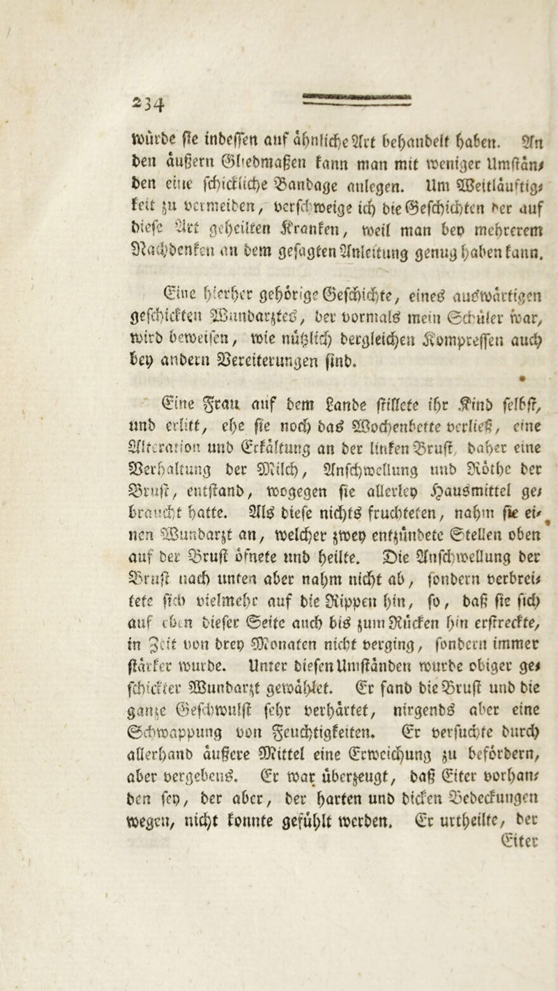 rourfcc Pe tnbcffen auf dpnlid)e2frt bepanbelt haben. 2Tn ben äußern ®l»ebma§en fann man mit weniger Umftan* ben eine jcpicUtcpe Montage aulegen. Um SüSettlduftig* feit ju petmetben, v>crfd roet<je tep bte C53efdbrdbtcn t'er auf bie(c Slrt gepeilten Fronten, metl man bep mepterem Sftaäjbenfen an Dem gefugten Anleitung genug paben fann. (eine pierper ©cfdbid)tc/ eineg auswärtigen gefepieften 5£iinbar$tee>, betPormalg mein ©cbuler mar, tPirb bemeifen, wie nüftltd) berglddpen Äompreflen and) bep anbern fSerettetunßeu pnb. Qrinc auf bet» frtrtbe friücte tpr Äinb felbfr, tmb erlitt, epe pe noep bag SBoct>enbcfte pcrließ, eme SHteratfon unt> (frfdltung an Der ltnfenQ3tup baper eine Verhaltung ber 9DU!d), Slnfcpmcttung unb üvotpc ber 33rup, entpanb, wogegen pe allctlcp Hausmittel ge* braucht batte. 2Jlg tiefe nid)tg frudUeten, napm fie ei' ^ nen ^Sunbarit an, meieret* $wep entymbetc ©teilen oben auf ber Q5ruff bfnefe unb peilte. £>ie Sfnfdbtüeöung ber 9>rup nad) unten aber napm nicht ab, fonbern Perbrei* tefo pcb Ptelmepc auf bie Suppen ptn, fo, baß fie ftd> auf dkn tiefer ‘Beite auch big $um $ucfcn pin erfrreefte, in Seit non brep SKonaien nicht perging, fonbern immer pdrfer mürbe. Unter tiefen Umffdnben mürbe obiger ge* fcbicaer 3Bunbar$t gewdpfet. (fr fanb bie35ruß unb bie ganie @efd)Wulp fept Perpdrfet, nirgenbg aber eine ©ebmappung pon geutipttgfetten. (fr perfuepfe burd) allerpanb äußere Mittel eine (fctocicpung $u beferbern, aber pergebeug. (fr mar überzeugt, baß (fiter porpan* ben fcp, ber aber, ber patten unb biefen 53ebecfungcn wegen, niept tonnte gefühlt werben. £c urtpeilte, ber (fiter