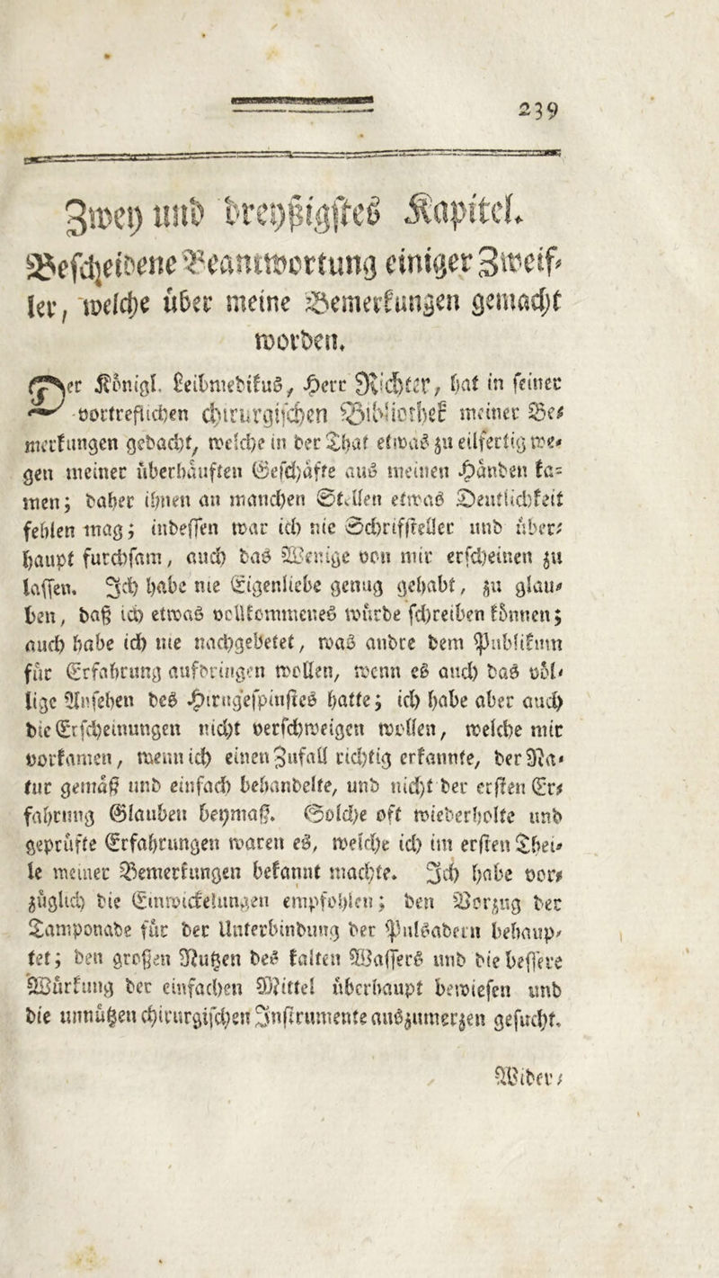 äJefdjdtw? ^eamftcrtung einiger Swetf» lee, i»debe Ü6ec meine Söenwfiwsen gemacht roovöen. (T\tt Ä&tugl. ÜeitmitbifuS, #cit 0tid)f2t, (Kit in feinet porfreflicben C^tl’UVgifC&en ©iWiOti)eE meiner ttterfttngen gebaut, welchem ber£h<d efwä$ $u eilfertig me* ge« meiner uberhauften &efd)äfte auv meine« Rauben fa= men; bahec ihnen an manchen (Stellen etwaö £)eutlid)feit fehlen mag; inbeffen war id) nie 0d)rifffeÜer unb über* haupt futchfam, and) taö SBemge neu mir erscheinen $u taffen. 3$ habe me Eigenliebe genug gehabt, 31; gl au> ben, baß ido etwas ooiUcmmeueS mürbe fd)reiben f&nnen; auch habe id) tue nachgebetet, wa£ anbre bem $uMdtmt für Erfahrung aufbrtngen mellen, menn cS and) bao ool' lige Slnfehen beS j£hrngefpin(ie$ batte; id) habe aber auch bie Erfchetnungen nicht berfchmeigen mellen, welche nur uorfamen, mentiid) einen JufaÜ richtig erfannte, ber^fta* tue gemäß unb einfad) be&anbelfe, unb nid)t ber erfleuEr* fabrnng 0faubeu bepmaß* @old)e oft mieberbolte unb geprüfte Erfahrungen mären e$, weldje id) im erfreu £bet* le meiner Bewertungen befamtt wachte* 3d) habe t>cr* $ügltd) bi? Emwidelungeu empfohlen; beit 5Bcr$ng ber Samponabe für ber Unterbindung ber *ßul$abmt behaupt Ut; ben großen Sftugen beS falten SbÖafferS unb bie befere Söürfung ber einfachen ©ittel überhaupt bemiefen unb bie unnützen chicurgifchen Snfrrumente auöjnmerjen gefacht.