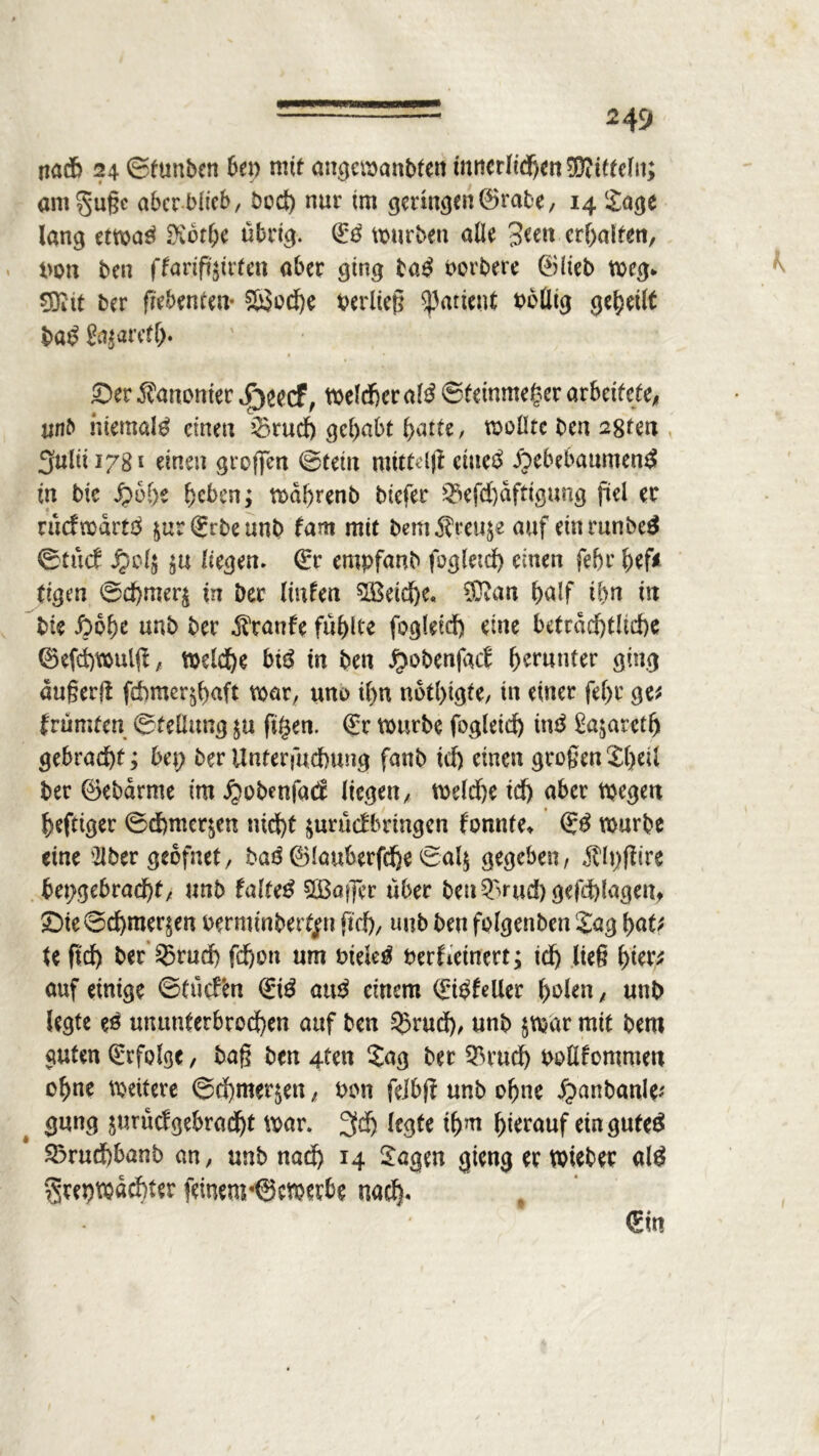 nach 24 ©tunben bet) mit angewanbten innerlichen dritteln; am5*ußc aber blieb, bod) nur im geringen ®rabe, 14 Sage lang etwas* Dvöt^e übrig. (Iß würben alle Seen erhalten, bon ben ffarift'äirfett aber ging ta£ borbere ©lieb weg* CÖiit ber ßebenten* 2£cd)e berließ Patient bollig geteilt baß ttyawtl)* » • £>er Äanonter S)ttcf, welcher alß ©tetnmeger arbeitete^ unb niemals einen 23rud) gehabt batte, wollte ben a8fen 3ultÜ78* einen großen ©teilt mtttrijt etiteä jpebebanntenä in bie £ehe beben; wdhrenb biefer 23efd)dfttgung fiel er rücfwdrtä $ur(£rbeunb fam mit bem^reuje auf einrunbeä ©tücf Jpol$ liegen, (£r empfanb fogleid) einen febr hef* rigen ©d)mer£ in Der Kufen $Beid)e. Sftan half ihn in bte £>6he unb ber Traufe fühlte fogleid) eine beträchtliche ®efd)wulß, welche btö tn ben .^obenfaef herunter ging augerft fd^mer^haft war, uno il)n nothigte, tn einer fel>r ge* tvümtcn ©telhmg ftgen. €r würbe fogleid) tn3 £a$areth gebracht; bei) ber Unterfuchttng fanb td) einen großen Shell ber ©ebdrme im ^obenfad liegen, weldhe td) aber wegen heftiger ©d)mcqen nid)t $urü<fbringen formte* ©3 würbe eine Slber geofnet, baß ®lauberfd)e ©al$ gegeben, Älpffire hergebracht, unb faltet SBafler über beu^rud) gefd)lagen, $Dte Schmerlen berminbertfn ftd), unb ben folgenben Sag hat* te ftd) ber ®rud) fd)on um Dielet berfieinert; ich ließ hier* auf einige ©tücfen (giß att£ einem <£t$feUer f>olen, unb legte es ununterbrochen auf ben 55rud), unb $war mit bem guten Erfolge, baß ben 4ten Sag ber ^rud) bollfomnten ohne weitere ©d)mer^en, bon felbß unb ohne ^anbanle* gang $urüdgebrad)t war. 3d) legte thjn hierauf ein gute£ S3rud)banb an, unb nad) 14 Sagen gieng er Wieber alß grepwdchter feinem«©cwerbe nach« €«t