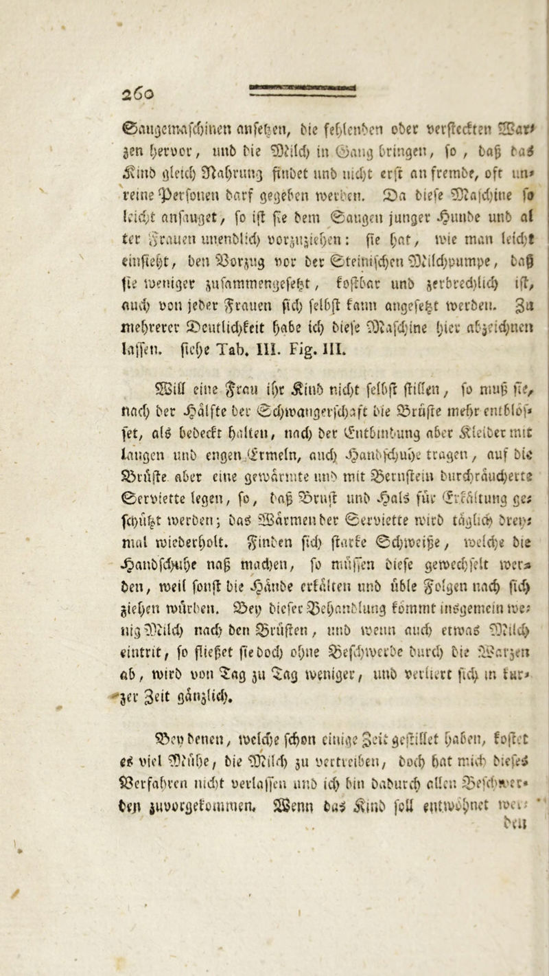 2Ö0 st Cfaugctmfdjmen anfeljen, Me feplenbeti ober verflechten £Bar* gen pervor, unb Me 9ftild) in 0atig bringen, fo , tag ba3 «Svinb gletd) Sßaprung finbet unb uidjt erft an frembe, ofr un* reine ‘perfotten barf gegeben werben. £>a tiefe 9ftajd)iue fo leidet anfauget, fo ijl pe bem 0augett junger ipunbe unb al ter grauen unenblid; Vorlieben : fie pat, wie man leid;t cinfte^t, ben Söorjug vor ber 0teimfcpcn 93iild)pumpe, tag fie weniger gufammengefept, fopbar unb jerbred)licp iff, aud; von jeber grauen fiel; fei6(1 fatm angefefet werben. 3u meprercr ®cutlid>feit pabe td; biefe 93Iafd)ine picr abjddjnen Kiffe n. fiepe Tab. 111. Fig. III. SfBiiJ eine $rau i()r Ätttb nid)t felbft fit (len, fo niujj fit, tut cp ber ^alfte ber 0d;wanger}cpaft Me Trufte mefr erublöf* [et, als bebeeft palten, nad; ber ^ntbmbung aber bleibet mit laugen unb engen ‘irmeln, and) djant-fd;upe tragen, auf bic SMüjfe aber eine gewärmte unb mit ®ertiflein Mird)rdud)ette 0erviette legen, fo, tag Sörujt unb $al$ für (fvcainuig ge; fct)u|t werben; ba$ Farmen ber 0erviette wirb täglnp bren; mal tviebecpoU. hinten fid) flarfc 0d;weipe, welcpe bte Jjanbfd>npe nag madjen, fo nutjjen biefe gewecpfelt wer* ben, weil fonjt Die ^dttbe erhalten unb üble folgen uaep fid) giepett würben. 23et) Mcfec 33epanblung fommt insgemein we; nig^tild) nad; ben prüften, unb wenn aud) etwas TÜ'ild) eintrit, fo fließet ft'ebod) opne 55efcpwerbe burd) Me fSJargeti ab, wtrb von Sag 311 Sag weniger, tmb verliert fid; m Ur* ger Seit gdnglid). SVnbenen, wcldje fefott einige Seit gefliffet paben, foflet es viel 33iüpe, bie Sftikp 31t vertveiben, boep pat mnt> biefe* föerfapven md)t vevlaffen unb tep bin Daburcp allen iBefeps er- teil juvorgetommem Sßenn ba$ Äitib feil eutwspnet wei; H .. Nu