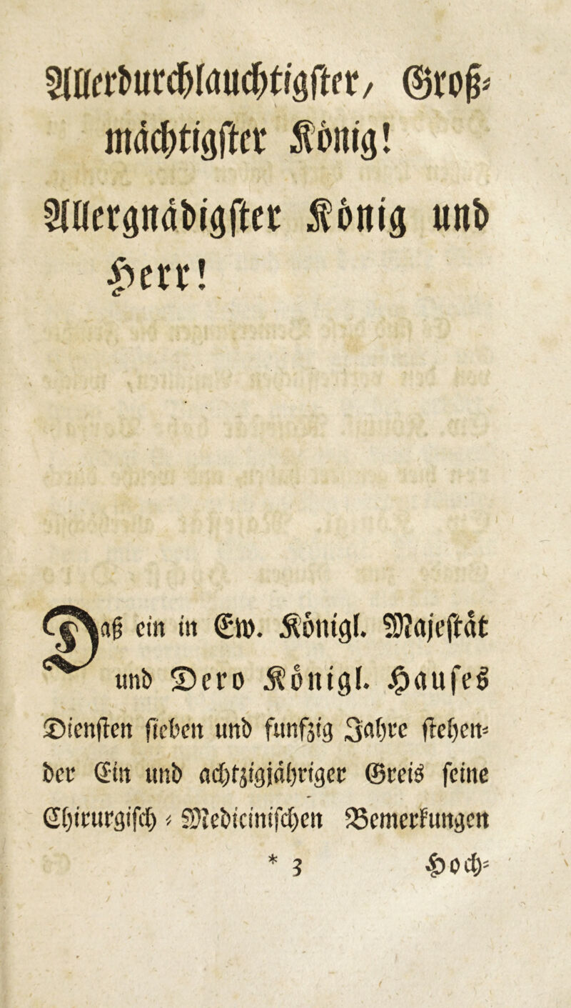 ©rofr nuidjtiflftci' Äönig! SlUerpdbigftet Ädttig «nö £err! .; cj\afj ein in (£n>. Äöntgl. $9?ajeftat unb ©ero ^oittgl. JjpaufeS ©ienften ficbcn unb fünfzig 3:af)l’e ffefjen* bee Sin unb ncf^igjdbrigee ©rei$ feine Si)ieurgifcl) # SMtcinifdjen 25cmecFungcn * 4?ocfc 3