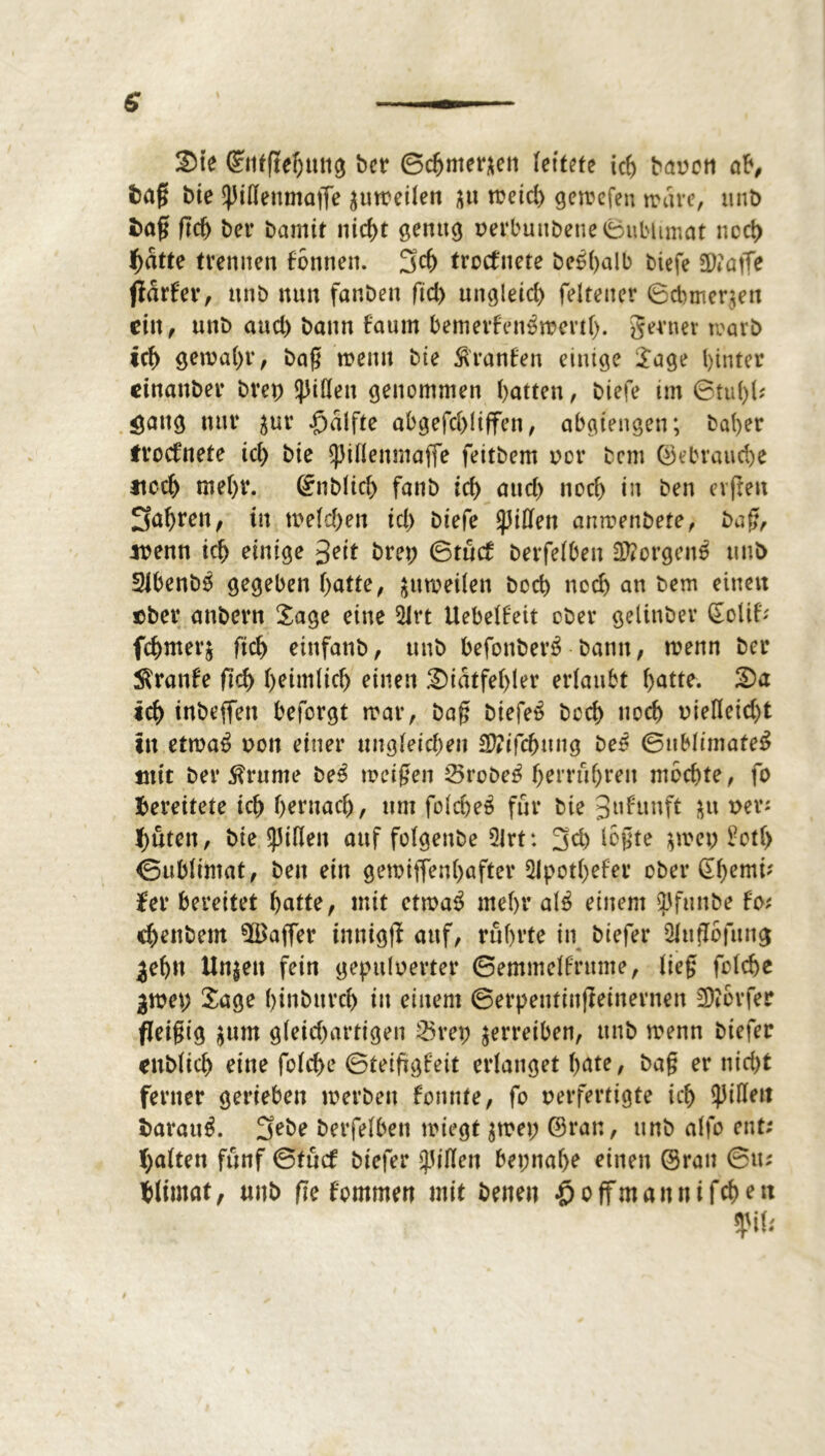 Sie ©ntfiehmtg bet ©cfjmetaett leitete ich baren ab, fcag bie ^iflenntaffe ^uir eilen $u meid) getrefen träte, unt> fcag geh bet bamir ntcf)t genug rerbuttbetie Sublimat nccl> hatte trennen fonnett. 3d) troefnete be^alb biefe ä)?atfe fldrfer, nttb nun fanben fid) ungleich felteuer ©cbmer$en ein, tutb and) bann faum bemerfen^trenl). gernev rearb ich getraut, bag trenn bie Oranten einige Jage hinter einanber brep Rillen genommen hatten, biefe im ©tul)!* <jattg nur $ur £>dlfte abgefchliffen, abgiengen; bähet ftoefnete ich bie ^Jiflenmaffe feitbem rot bent gebrauche noch mehr, ©üblich fanb ich and) noch in ben erfreu fahren, in welchen id) biefe Rillen amrenbete, bag, *renn ich einige 3?it bret; ©tuet berfelben 2ttorgen£ unD 2lbenb0 gegeben hatte, $utreilen boch noch an bem einen pber anbetn Sage eine $lrt Uebelfeit ober gelittbev SoUf* fchmetj (ich einfanb, unb befonbet’S bann, trenn bet Traufe ftch heimlich einen Sidtfehler erlaubt hatte. Sa ich inbeffen befotgt trat, bag biefe£ boch noch riefleid)t in etwa$ ron einer ungleichen SVifchnng be5 ©ublimafeS mit ber 5?runte be3 treigen Stöbet hettuhteit mochte, fo bereitete ich hernach, um folche^ für bie 3u^tnft &u rev; hüten, bie spülen auf folgenbe 21rt: 3eh legte $n>ep £otf> ©ublimat, ben ein getriffenhafter 5ipotl)efer ober ©hem*' ¥er bereitet hatte, mit cttra$ mehr al£ einem ^funbe f'o; <henbem ^Baffer innigft auf, rührte in biefer 2htt7bfung ^eh« Unjen fein gepttlrerter ©emmelfrttme, lieg folche gwet; Sage hinbttvch itt einem ©erpentütfieinevnen Dörfer fleißig $um gleichartigen 23vep betreiben, unb trenn biefer rnblich eine folche ©teifigfeit erlanget hate, bag er nicht ferner gerieben merben fonnte, fo perfertigte ich Rillen t>arau$. 3ebe berfelben triegt $tret; ©rat:, unb alfo ent; halten fünf ©tuet biefer Rillen bet;nal>o einen ©ran ©tu hlimat, «nb fte fomrnen mit benen $offmannifchen $iU