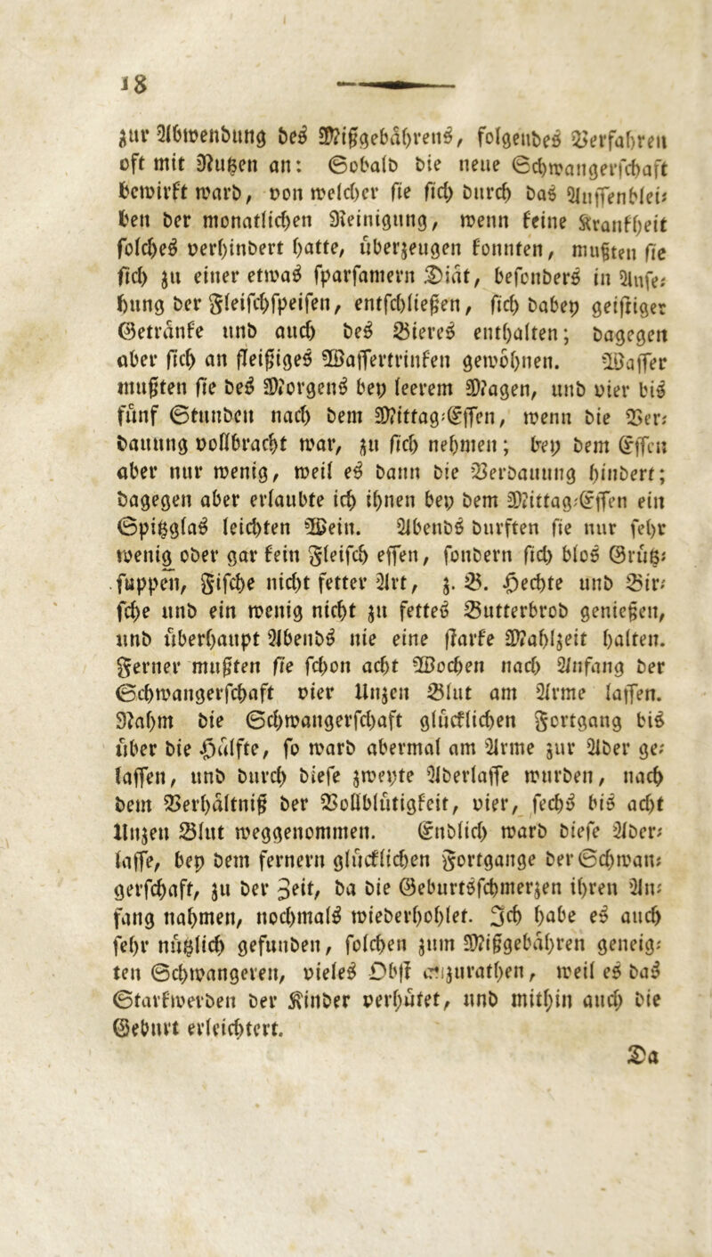 J8 ättr 5(6tt>enbmtö bcä ®?iggebdhren$, folgettbeö Verfahren oft mit 0^u§en an: ©obalb bie neue ©chträngerfchaft hemirftwarb, non melcher fte ftd> bitrch 5luffenb(e^ fcen ber monatlichen Steinigung, rnenn feine äranfheit folcheä net*l)inbert hatte, überzeugen fonnten, mufjten fte fiel) ju einer etma$ fparfamern £)iat, befonberö in Stufe* f)ttng ber gleifchfpeifett, entfchliegen, fich babep geifriger ©etrdnfe ttrtb auch be$ Ötere$ enthalten; bagegen aber fleh an (Teigiges ©affertrittfen gewöhnen. ©affer mußten fie be£ SDforgenS bet; leerem $?agen, ttnb oier bii fünf ©tunbett nach bem 3)?ittag;(§ffen, wenn bie Ver; bauttng ooübracht mar, zu fiel; nehmen; bep bem gffett aber nur menig, meil e3 bann bie Verbauung hindert; bagegen aber erlaubte ich ihnen bet; bem SDtittagiften ein ©pißglaS leichten ©ein. Qibenbö burften fie nur fel>r menig ober gar fein gleifch effen, fonbern fid; blos 0rü<$* fuppett, gifche nicht fetter Slrt, $. 25. Rechte unb 55ir- fche ttnb ein menig nicht ju fettet 25utterbrob genießen, unb überhaupt 2Jbenb$ nie eine ffarfe üftahl$eit halten, gerner mußten fte fchon acht ©ochen nach 2/nfang ber ©chmangerfchaft oier Unzeit 251ut am 2Irme laffen. 9taf;m bie ©chmangerfchaft glücflichen gortgang btS über bie £>ülfte, fo marb abermal am 21rme zur 2iber ge; faffen, unb bttreh biefe zmet;te 91berlaffe mürben, nach bem 2>erhaltni§ ber Voüblütigfeit, oier, fech$ biS acht Unzen 23htt weggenommen. Snblich marb biefe 2lber; laffe, bep beut fernem glücflichen gortgange ber©chman; gerfchaft, zu ber ~>nt, ba bie ©eburtöfchmerzen ihren 21 w fang ttahnten, nochmals mieberhohlef. geh habe eS auch fef;v nü^lich gefunden, folchen zum $?iggebahren geneig; ten ©chmangerett, oieleS Db|l c?t}urathen, meil es baS ©tarfmevben ber Sxittber oerl;ütet, unb mithin auef; bie ©ebttvt erleichtert. $a