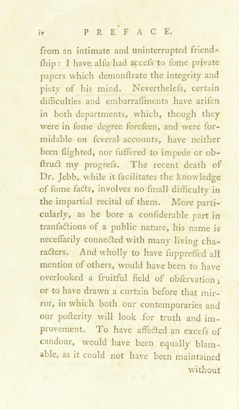 ir P R E * F A C E. from an intimate and uninterrupted frlend- fliip: I have alfo liad accefs to fome private papers which demondrate the integrity and piety of his mind. Neverthelcfs, certain difficulties and embarraffiments have arifen in both departments, which, though they were in fome degree forcfeen, and were for- midable on feveral accounts, have neither been flighted, nor fuffered to impede or ob- ftrudl my progrefs. The recent death of Dr. Jebb, while it facilitates the knowledge of fome fadls, involves no fmall difficulty in the impartial recital of them. More parti- cularly, as he bore a confiderable part in tranfadions of a public nature, his name is neceffarily conneded with many living cha- raders. And wholly to have fuppreffied all mention of others, would have been to have overlooked a fruitful field of obfervation; or to have drawn a curtain before that mir- ror, in which both our contemporaries and our pofierity will look for truth and im- provement. To have affeded an excefs of candour, would have been equally blam- able, as it could not have been maintained without