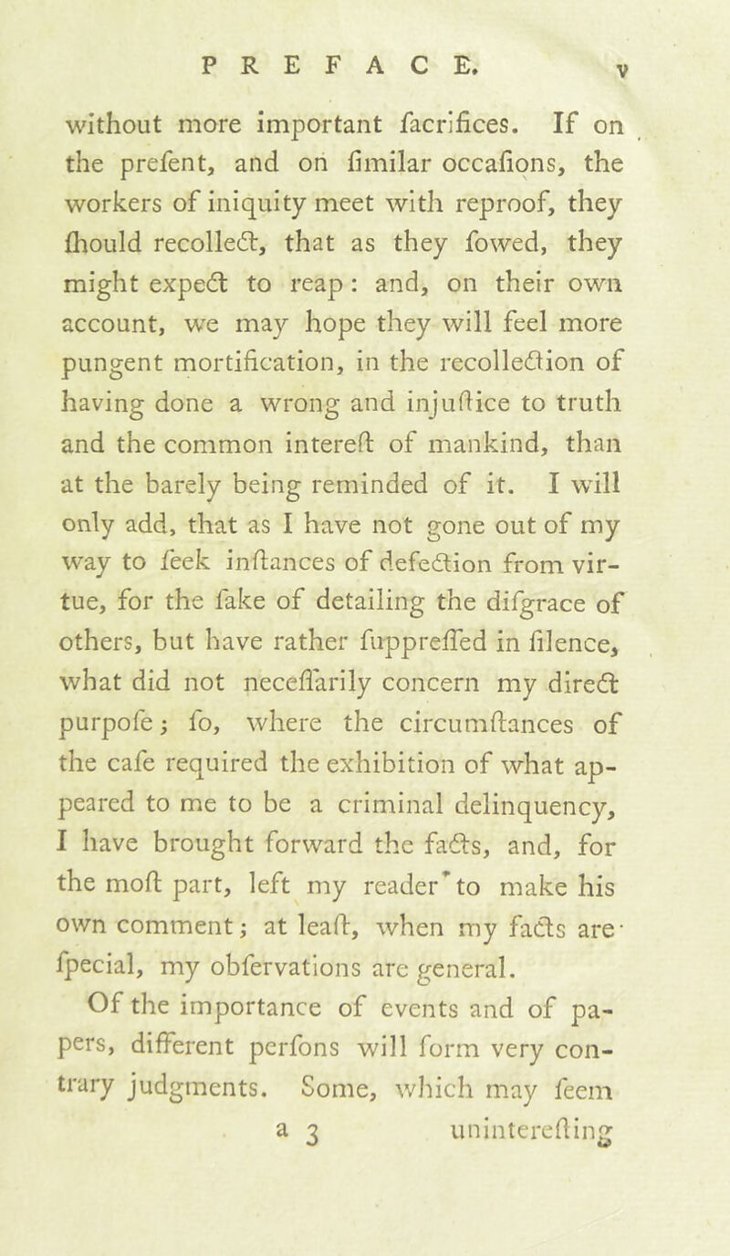 without more important facrifices. If on the prefent, and on fimilar occafions, the workers of iniquity meet with reproof, they fhould recolledt, that as they fowed, they might expedt to reap: and, on their own account, w”e may hope they will feel more pungent mortification, in the recolledion of having done a wrong and injuflice to truth and the common interefl of mankind, than at the barely being reminded of it. I will only add, that as I have not gone out of my way to feek infiances of defedion from vir- tue, for the fake of detailing the difgrace of others, but have rather fupprefTed in filence, what did not neceflarily concern my diredl purpofe; fo, where the circumftances of the cafe required the exhibition of what ap- peared to me to be a criminal delinquency, I have brought forward the fails, and, for the mofl part, left my reader* to make his own comment; at lead, when my fails are- fpecial, my obfervations are general. Of the importance of events and of pa- pers, different perfons will form very con- trary judgments. Some, which may feem a 3 uninterefling