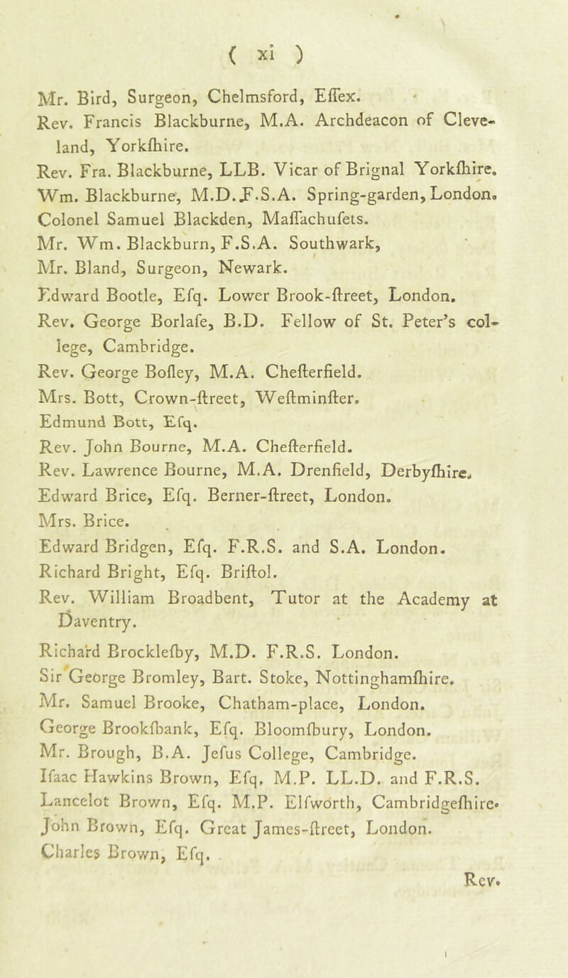 Mr. Bird, Surgeon, Chelmsford, Eflex. Rev. Francis Blackburne, M.A. Archdeacon of Cleve- land, Yorkfliire. Rev. Fra. Blackburne, LLB. Vicar of Brignal Yorkflaire. Wm. Blackburne, Ad.D. J^.S.A. Spring-garden, London. Colonel Samuel Blackden, Maflachufets. Mr. Wm. Blackburn, F.S.A. Southwark, I Mr. Bland, Surgeon, Newark. F.dward Bootle, Efq. Lower Brook-ftreet, London. Rev. George Borlafe, B.D. Fellow of St. Peter’s col- lege, Cambridge. Rev. George Bofley, M.A. Chefterfield. Mrs. Bott, Crown-ftreet, Weftminfter, Edmund Bott, Efq. Rev. John Bourne, M.A. Chefterfield. Rev. Lawrence Bourne, M.A. Drenfield, Derbyfiiire. Edw'ard Brice, Efq. Berner-ftreet, London. Mrs. Brice. Edward Bridgen, Efq. F.R.S. and S.A. London. Richard Bright, Efq. Briftol. Rev. William Broadbent, Tutor at the Academy at r3aventry. Richard Brocklelby, M.D. F.R.S. London. Sir George Bromley, Bart. Stoke, Nottinghamfliire. Mr. Samuel Brooke, Chatham-place, London. George Brookfbank, Efq. Bloomfbury, London. Mr. Brough, B.A. Jefus College, Cambridge. Ifaac Hawkins Brown, Efq. M.P. LL.D. and F.R.S. Lancelot Brown, Efq. M.P. Elfworth, Cambridgefliire* John Brown, Efq. Great James-ftreet, London. Charles Brown, Efq. Rev. I