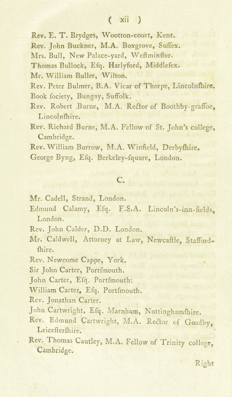 Rev. E. T. Brydges, Wootton-court, Kent. Rev. John Buckner, M.A. Boxgrove, Suflex. Mrs. Bull, New Palace-yard, Wcftminfter. Thomas Bullock, Efq. Harlyford, Middlefex. Mr. William Buller, Wilton. Rev. Peter Bulmer, B.A. Vicar of Thorpe, Lincolnfliire. Book fociety, Bungay, Suffolk. Rev. Robert Burne, M.A. Re<£l:or of Boothby-graffoe, Lincolnfliire. Rev. Richard Burne, M.A. Fellow of St. John’s college, Cambridge. Rev. William Burrow, M.A. Winfield, Derbyfhire. George Byng, Efq. Berkeley-fquare, London. C. Mr. Cadell, Strand, London. Edmund Calamy, Efq. F.S.A. LIncoln’s-inn-fields, London. Rev. John Calder, D.D. London. Mr. Caldwell, Attorney at Law, Newcaftle, Stafford- fhire. Rev. Newcome Cappe, York. Sir John Carter, Portfmouth. John Carter, Efq. Portfmouth'. William Carter, Efq. Portfmouth. Rev. Jonathan Carter. John Cartwright, Efq. Marnham, Nottinghamfhlre. Rev. Edmund Cartwright, M.A. Reaor of Goadby, Leicefterfhire. Rev. Thomas Cautley, M.A. Fellow of Trinity college, Cambridge. Right