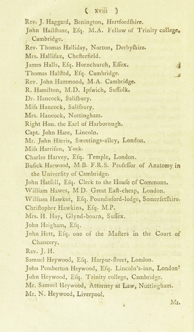 Rev- J. Haggard, Benington, Hertfordfliire. John Hailftone, Efq. M.A. Fellow of Trinity college, Cambridge. Rev. Thomas Halliday, Norton, Derbyfliire. Mrs. Hallifax, Chefterfield. James Halls, Efq. Hornchurch, ElTcx. , j Thomas Halfted, Efq. Cambridge. j Rev, John Hammond, M.A. Cambridge. R. Hamilton, M.D. Ipfwich, Suftblk. Dr. Hancock, Salifbury. Mifs Hancock, Salifbury. Mrs. Hancock, Nottingham. Right Hon. the Earl of Harborough. Capt. John Hare, Lincoln. Mr. John Harris, Swcetings-allcy, London. Mifs Harrifon, York. Charles Harvey, Efq. Temple, London. Bufick Harwood, M B- F.R.S. Profeflbr of Anatomy in the Univerfity of Cambridge. John Hatfell, Efq. Clerk to the Houfe of Commons. William Hawes, M D. Great Eaft-cheap, London. William Hawker, Efq. Poundisford-lodge, Somerfetfhire. Chriftopher Hawkins, Efq. M.P. Mrs. H. Hay, Glynd-bourn, Suflex. John Heigham, Efq. John Hett, Efq. one of the Mailers in the Court of Chancery. Rev. J. H. Samuel Heywood, Efq. Harpur-flreet, London. John Pemberton Heywood, Efq. Lincoln’s-inn, London* John Heywood, Efq. Trinity college, Cambridge. Mr. Samuel Heywood, Attorney at Law, Nottingham. Mr. N. Heywood, Liverpool.