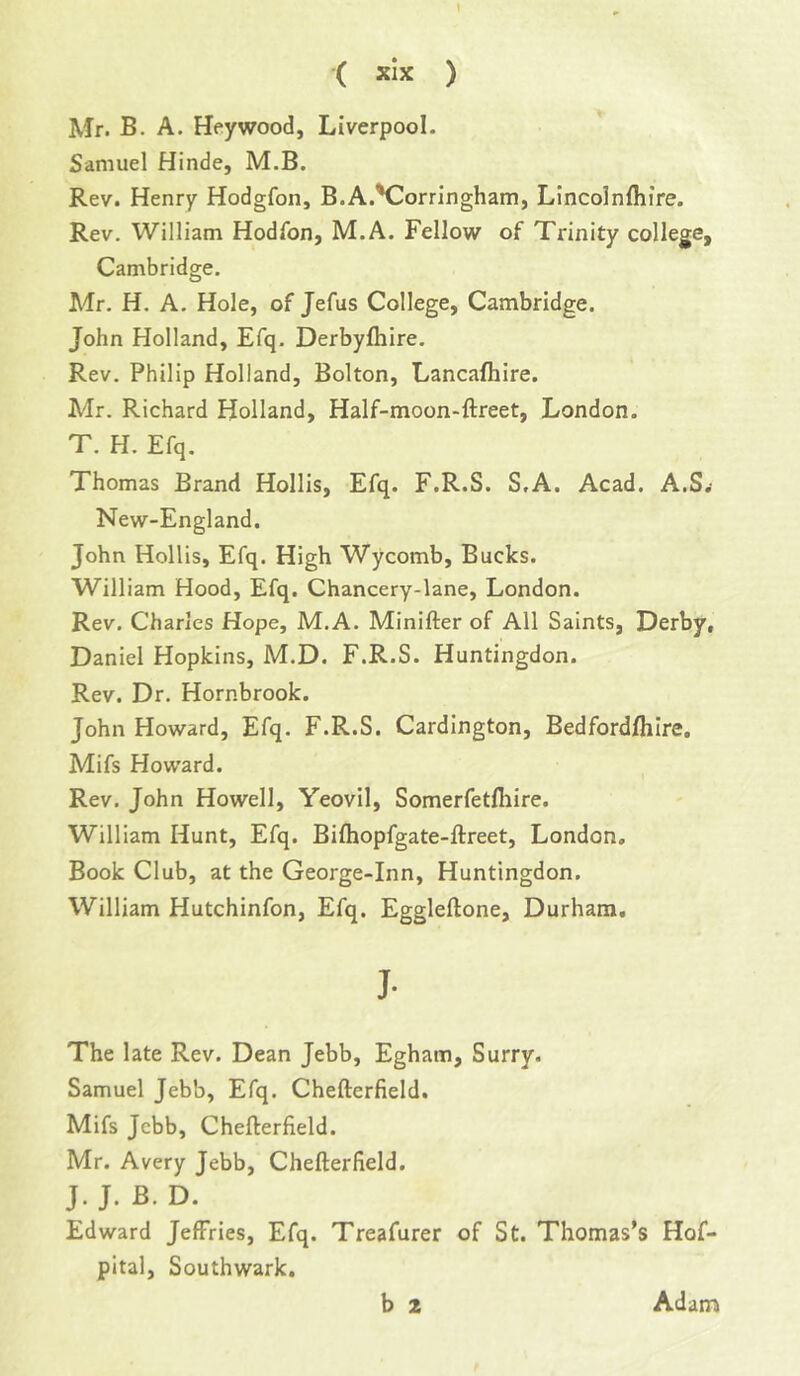 \ ( xlx ) Mr. B. A. Heywood, Liverpool. Samuel Hinde, M.B. Rev. Henry Hodgfon, B.A.'Corringham, Lincolnfliire. Rev. William Hodfon, M.A. Fellow of Trinity college, Cambridge. Mr. H. A. Hole, of Jefus College, Cambridge. John Holland, Efq. Derbyfhire. Rev. Philip Holland, Bolton, Lancafhire. Mr. Richard Holland, Half-moon-ftreet, London. T. H. Efq. Thomas Brand Hollis, Efq. F.R.S. S.A. Acad. A.S.- New-England, John Hollis, Efq. High Wycomb, Bucks. William Hood, Efq. Chancery-lane, London. Rev, Charles Hope, M.A. Minifter of All Saints, Derby, Daniel Hopkins, M.D. F.R.S. Huntingdon. Rev. Dr. Hornbrook. John Howard, Efq. F.R.S. Cardington, Bedford/hire. Mifs Howard. Rev. John Howell, Yeovil, Somerfetfiiire. William Hunt, Efq. Biftiopfgate-ftreet, London, Book Club, at the George-Inn, Huntingdon. William Hutchinfon, Efq. Eggleftone, Durham, J- The late Rev. Dean Jebb, Egham, Surry. Samuel Jebb, Efq. Chefterfield. Mifs Jebb, Chefterfield. Mr. Avery Jebb, Chefterfield. J. J. B. D. Edward Jeffries, Efq. Treafurer of St. Thomas’s Hof- pital, Southwark.