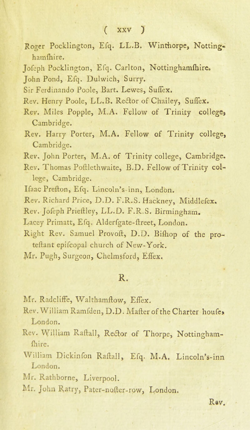 Roger Pocklington, Efq. LL.B. Winthorpe, Netting- hamfhire. Jofeph Pocklington, Efq. Carlton, Nottinghamfhireo John Pond, Efq. Dulwich, Surry. Sir Ferdinando Poole, Bart. Lewes, SufTex. Rev. Henry Poole, LL.B. Reftor of Chailey, Suflex. Rev. Miles Popple, M.A. Fellow of Trinity collegCi Cambridge. Rev. Harry Porter, M.A, Fellow of Trinity college, Cambridge. Rev. John Porter, M.A. of Trinity college, Cambridge. Rev. Thomas Poftlethwaite, B.D. Fellow of Trinity col- lege, Cambridge. Ifaac Prefton, Efq. Lincoln’s-inn, London. Rev. Richard Price, D.D. F.R.S. Hackney, Middlefex. Rev. Jofeph Prieftley, LL.D. F.R.S. Birmingham. Lacey Primatt, Efq. Alderfgate-ftreet, London. Right Rev. Samuel Provoft, D.D. Bifhop of the pro- teftant epifcopal church of New-York. Mr. Pugh, Surgeon, Chelmsford, ElTex. R. Mr. RadclifFe, Walthamllow, Eflex. Rev.William Ramfden, D.D. Mafter of the Charter houfe> London. Rev. VYilliam Raftall, Re£lor of Thorpe, Nottingham- firire. William Dickinfon Raftall, Efq. M.A. Lincoln’s-inn London. Mr. Rathborne, Liverpool. Mr. John Ratry, Pater-noftcr-row, London.