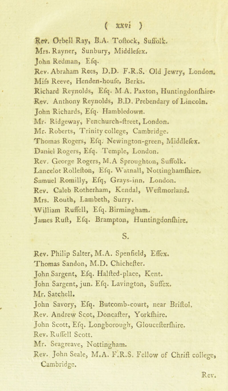 ( XXVl ) Rev. Orbell Ray, B.A. Toftoclc, Suffolk. Mrs. Rayner, Sunbury, Middlefex. John Redman, Efq. Rev. Abraham Rees, D.D. F.R.S. Old Jewry, London, Mifs Reeve, Henden-houfe, Berks. Richard Reynolds, Efq. M.A. Paxton, Huntingdonffiire* Rev. Anthony Reynolds, B.D. Prebendary of Lincoln. John Richards, Efq- Flambledown. Mr. Ridgeway, Fenchurch-ftreet, London. Mr. Roberts, Trinity college, Cambridge. Thomas Rogers, Efq, Newington-green, Middlefex. Daniel Rogers, Efq. Temple, London. Rev, George Rogers, M.A Sproughton, Suffolk. Lancelot Rollefton, Efq. Wamall, Nottinghamfliire. Samuel Romilly, Efq, Grays-inn, London. Rev. Caleb Rotherham, Kendal, Weffmorland, Mrs. Routh, Lambeth, Surry. William Ruflell, Efq. Birmingham. James Ruff, Efq. Brampton, Huntiflgdonfhirc. S. Rev. Philip Salter, M.A. Spenfield, Effex. Thomas Sandon, M.D. Chichefter. John Sargent, Efq. Halfted-place, Kent. John Sargent, jun. Efq. Lavington, Suflex. Mr. Satchell, John Savory, Efq. Butcomb-court, near Briftol. Rev. Andrew Scot, Doncafter, Yorkfliire. John Scott, Efq. Longborough, Gloucefterlhlre. Rev. Ruflell Scott. Mr. Seagreave, Nottingham. Rev. John Seale, M.A. F.R.S. Fellow of Chrifl; college, Cambridge.