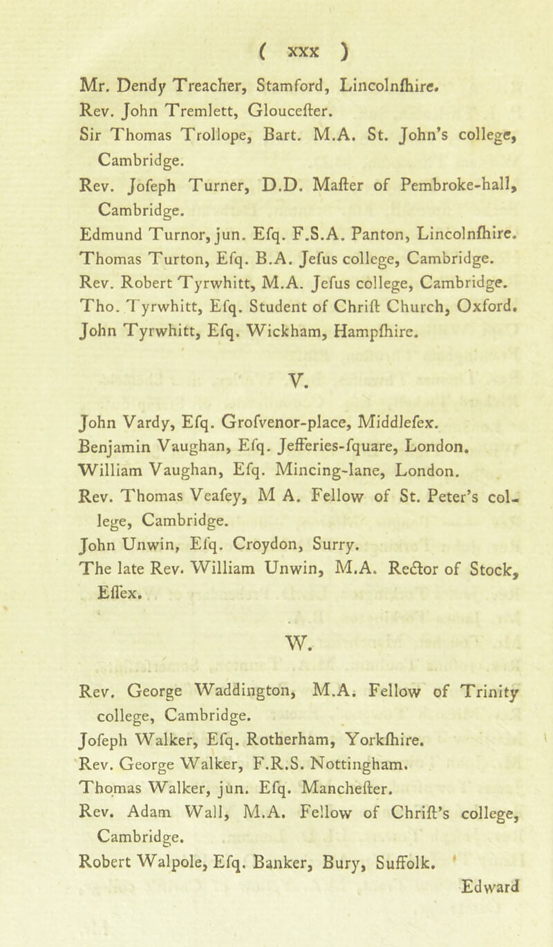 Mr. Dendy Treacher, Stamford, Lincolnfliire. Rev. John Tremlett, Gloucefter. Sir Thomas Trollope, Bart. M.A. St. John’s college, Cambridge. Rev. Jofeph Turner, D.D. Mafter of Pembroke-hall, Cambridge. Edmund Tumor, jun. Efq. F.S.A. Panton, Lincolnfliire. Thomas Turton, Efq. B.A. Jefus college, Cambridge. Rev. Robert Tyrwhitt, M.A. Jefus college, Cambridge. Tho. Tyrwhitt, Efq. Student of Chrift Church, Oxford, John Tyrwhitt, Efq. Wickham, Hampfliire. V. John Vardy, Efq. Grofvenor-place, Middlefex. Benjamin Vaughan, Efq. Jefferies-fquare, London. William Vaughan, Efq. Mincing-lane, London. Rev. Thomas Veafey, M A. Fellow of St. Peter’s col- lege, Cambridge. John Unwin, Efq. Croydon, Surry. The late Rev. William Unwin, M.A. Rector of Stock, Eflex. W. Rev. George Waddington, M.A; Fellow of Trinity college, Cambridge. Jofeph Walker, Efq. Rotherham, Yorkfliire. Rev. George Walker, F.R.S. Nottingham. Thomas Walker, jun. Efq. Manchefter. Rev. Adam Wall, M.A. Fellow of Chrift’s college, Cambridge. Robert Walpole, Efq. Banker, Bury, Suffolk. * Edward