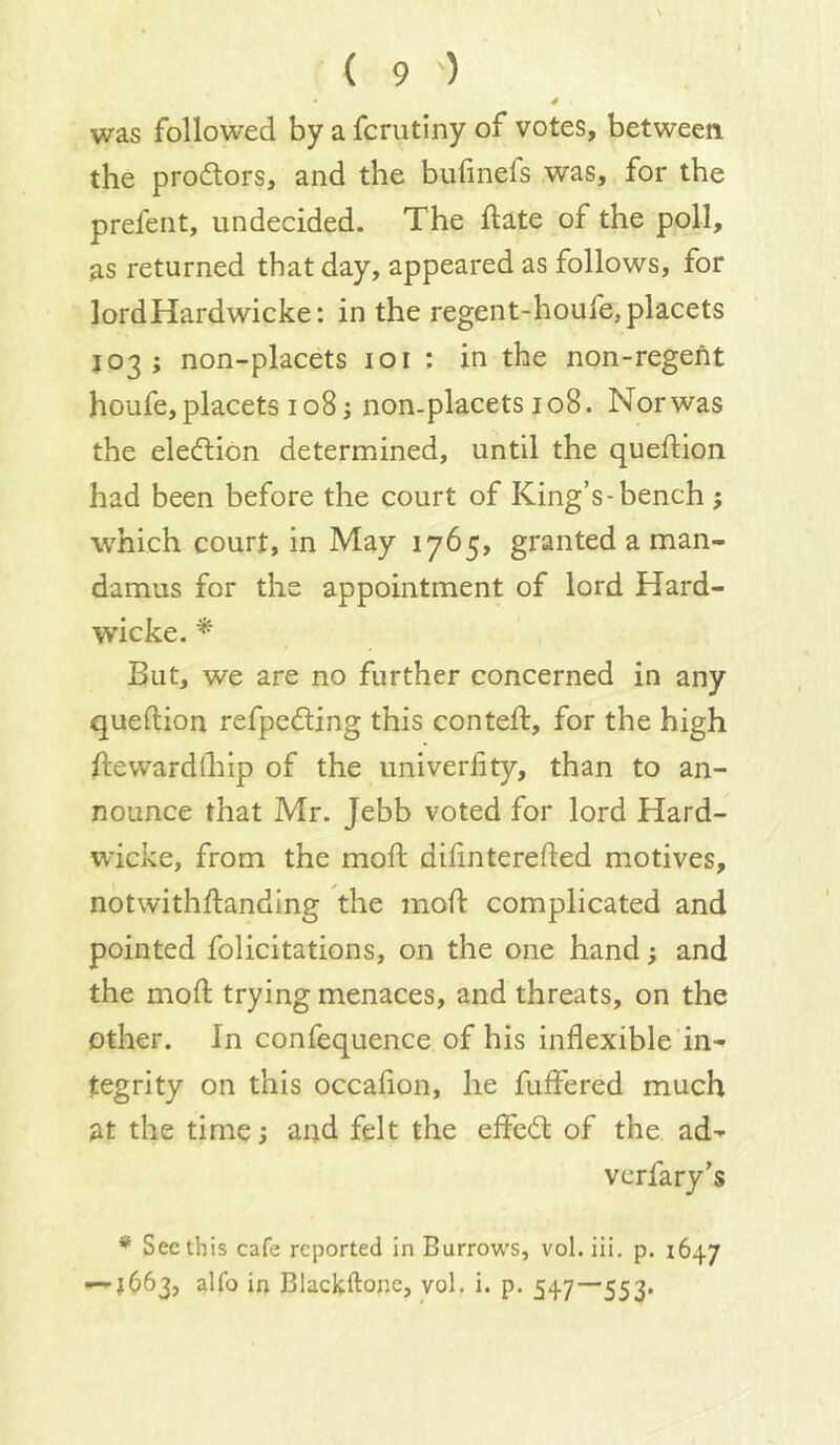 4 was followed by a fcrutiny of votes, between, the prodtors, and the bulinefs was, for the prefent, undecided. The date of the poll, as returned that day, appeared as follows, for lord Hardwicke: in the regent-houfe, placets J03 ; non-placets 101 : in the non-regent houfe, placets 108; non-placets 108. Nor was the eledlion determined, until the queftion had been before the court of King’s-bench j which court, in May 1765, granted a man- damus for the appointment of lord Hard- wicke. * But, we are no further concerned in any queftion refpedling this conteft, for the high ftewardlhip of the univerlity, than to an- nounce that Mr. Jebb voted for lord Hard- wicke, from the moft difinterefled motives, notwithftanding the mofl complicated and pointed felicitations, on the one hand; and the mod; trying menaces, and threats, on the other. In confequence of his inflexible in- tegrity on this occafion, he fuffered much at the time; and felt the effed: of the. ad- verfary’s * See this cafe reported In Burrows, vol. iii. p. 1647 —1663, alfo irt Blackftone, vol. i. p. 547—553,