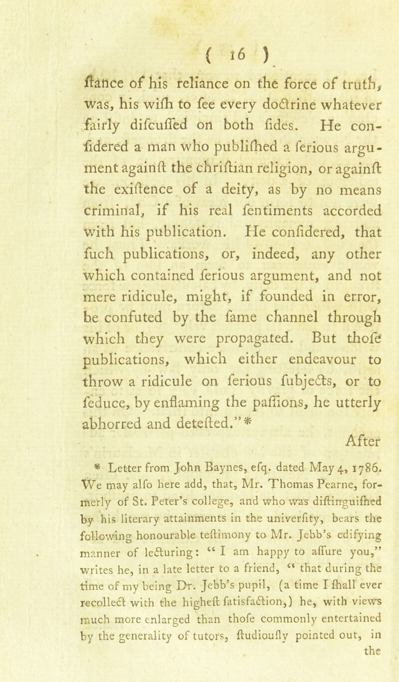 f^:aftce of his reliance on the force of truth, was, his with to fee every dodrine whatever .fairly difcuffed on both tides. He con- fidered a man who publithed a ferious argu- ment againft the chridiian religion, or againft the exigence of a deity, as by no means criminal, if his real fentiments accorded with his publication. He confidered, that fuch publications, or, indeed, any other 'which contained ferious argument, and not mere ridicule, might, if founded in error, be confuted by the fame channel through which they were propagated. But thofe publications, which either endeavour to throw a ridicule on ferious fubjedts, or to feduce, by enflaming the paffions, he utterly abhorred and detefted.”*' After * Letter from John Baynes, efq. dated May 4., 1786. We may alfo here add, that, Mr. Thomas Pearne, for- merly of St. Peter’s college, and who was diftinguifhed by his literary attainments in the univerfity, bears the following honourable teftimony to Mr. Jebb’s edifying manner of leduring: “ I am happy to affure you,” writes he, in a late letter to a friend, “ that during the time of my being Dr. Jebb’s pupil, (a time I fhall ever recolledl with the higheft fatisfadlion,) he, with views much more enlarged than thofe commonly entertained by the generality of tutors, ftudioufly pointed out, in the