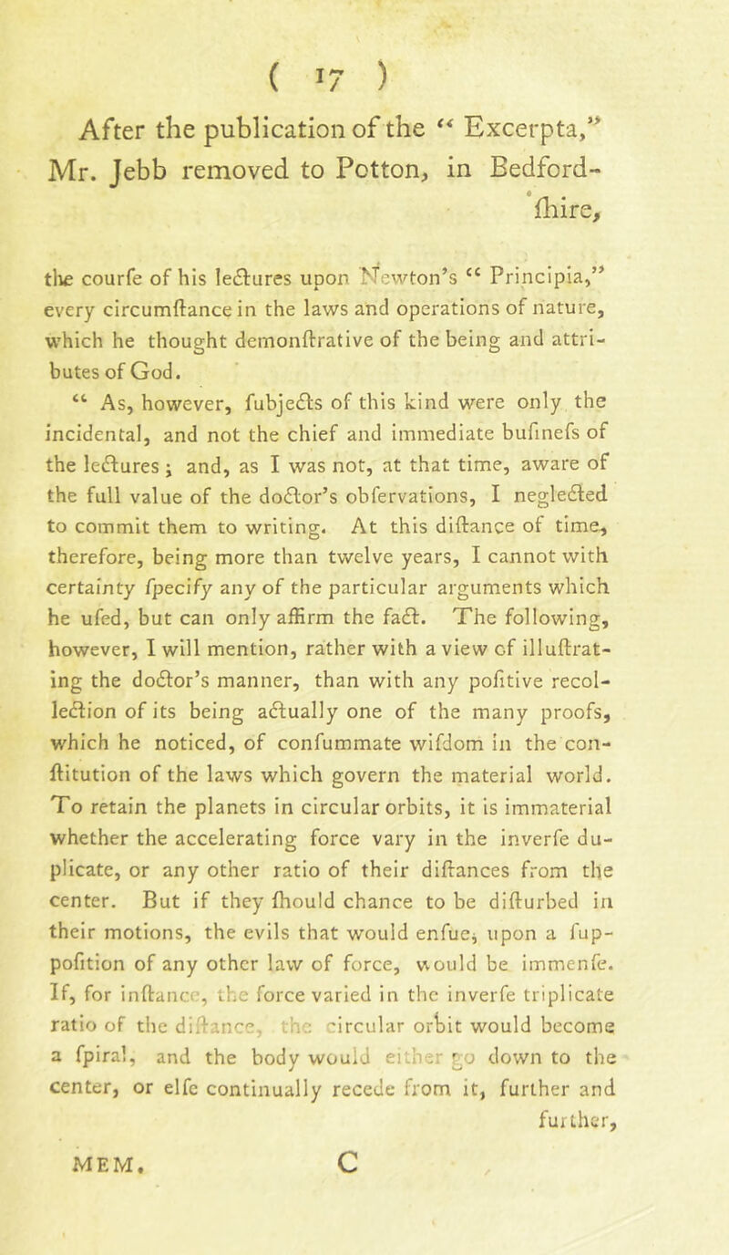 ( >7 ) After the publication of the ** Excerpta/* Mr. Jebb removed to Potton, in Bedford- fhire, tlie courfe of his lectures upon ^fewton’s “ Principla,” every circumftance in the laws and operations of nature, which he thought demonftrative of the being and attri- butes of God. “ As, however, fubjedls of this kind were only the incidental, and not the chief and immediate bufinefs of the leftures ; and, as I was not, at that time, aware of the full value of the do£lor’s obfervations, I negledled. to commit them to writing. At this diftance of time^ therefore, being more than twelve years, I cannot with certainty fpecify anyof the particular arguments which he ufed, but can only affirm the fa£l. The following, however, I will mention, rather with a view of illuftrat- ing the dodfor’s manner, than with any pofitive recol- leflion of its being actually one of the many proofs, which he noticed, of confummate wifdom in the con- ftitution of the laws which govern the material world. To retain the planets in circular orbits, it is immaterial whether the accelerating force vary in the inverfe du- plicate, or any other ratio of their diftances from the center. But if they fhould chance to be difturbed ia their motions, the evils that would enfuCj upon a fup- pofition of any other law of force, would be immenfe. If, for inftance, the force varied in the inverfe triplicate ratio of the diftance, the circular ortit would become a fpiral, and the body would either go down to the center, or elfe continually recede from it, further and further. MEM. c