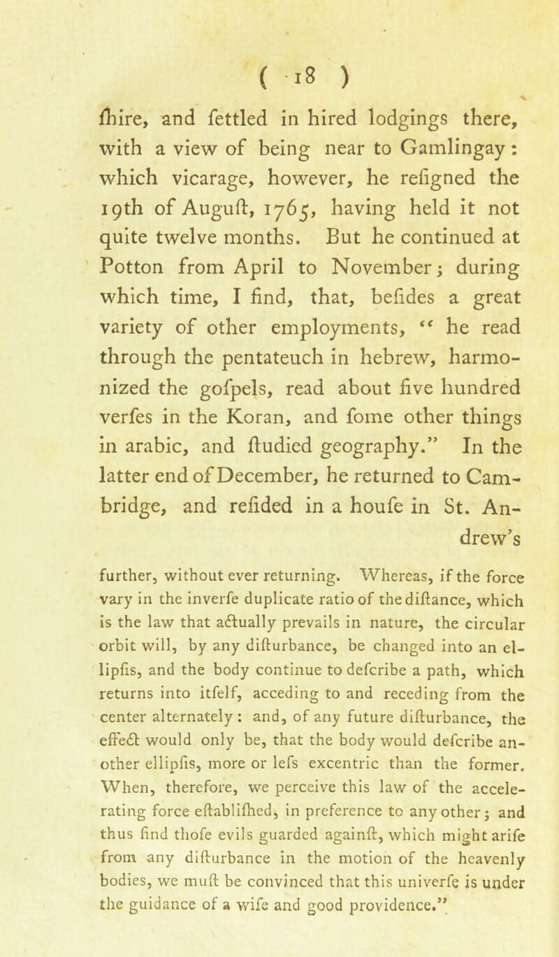 % fliire, and fettled in hired lodgings there, with a view of being near to Gamlingay: which vicarage, however, he refigned the 19th of Augufi:, 1765* having held it not quite twelve months. But he continued at ' Potton from April to November; during which time, I find, that, befides a great variety of other employments, he read through the pentateuch in hebrew, harmo- nized the gofpels, read about five hundred verfes in the Koran, and fome other things in arabic, and ftudicd geography.” In the latter end of December, he returned to Cam- bridge, and refided in a houfe in St. An- drew’s further, without ever returning. Whereas, if the force vary in the inverfe duplicate ratio of thediftance, which is the law that actually prevails in nature, the circular orbit will, by any difturbance, be changed into an el- lipfis, and the body continue to defcribe a path, which returns into itfelf, acceding to and receding from the center alternately : and, of any future difturbance, the efte£l: would only be, that the body would defcribe an- other ellipfis, more or lefs excentric than the former. When, therefore, we perceive this law of the accele- rating force eftablifhed, in preference to any other; and thus find thofe evils guarded againft, which might arife from any difturbance in the motion of the heavenly bodies, we muft be convinced that this univerfe is under the guidance of a wife and good providence.”