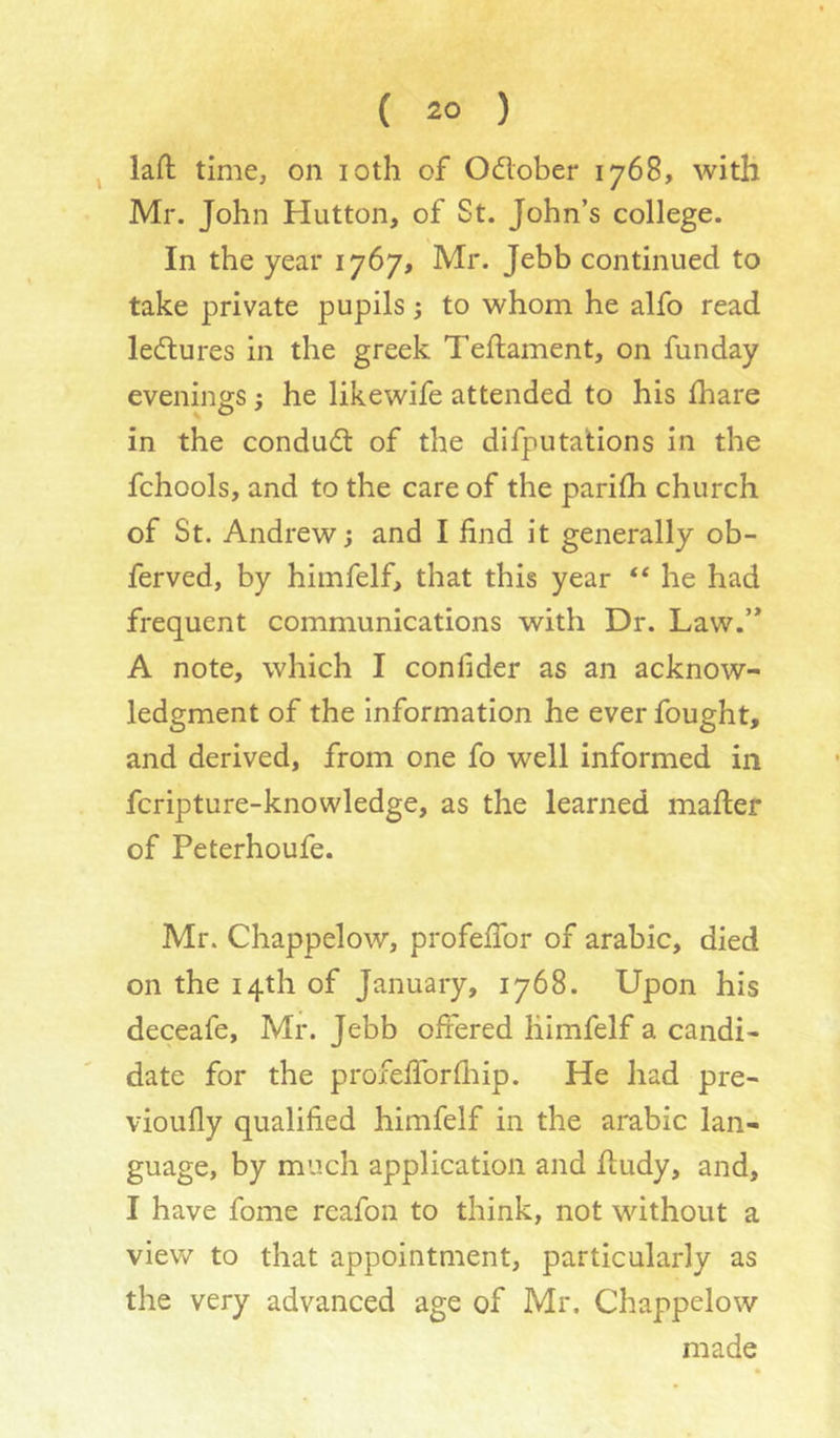lafl: time, on loth of Odlober 1768, with Mr. John Hutton, of St. John’s college. In the year 1767, Mr. Jebb continued to take private pupils; to whom he alfo read ledures in the greek Teflament, on funday evenings j he likewife attended to his lhare in the condudl of the difputa'tions in the fchools, and to the care of the parilh church of St. Andrew; and I find it generally ob- ferved, by himfelf, that this year he had frequent communications with Dr. Law.’* A note, which I confider as an acknow- ledgment of the information he ever fought, and derived, from one fo well informed in fcripture-knowledge, as the learned mafter of Peterhoufe. Mr. Chappelow, profefibr of arable, died on the 14th of January, 1768. Upon his deceafe, Mr. Jebb offered liimfelf a candi- date for the profefforfiiip. He had pre- vioufly qualified himfelf in the arable lan- guage, by much application and fiudy, and, I have fome reafon to think, not without a view to that appointment, particularly as the very advanced age of Mr. Chappelow made