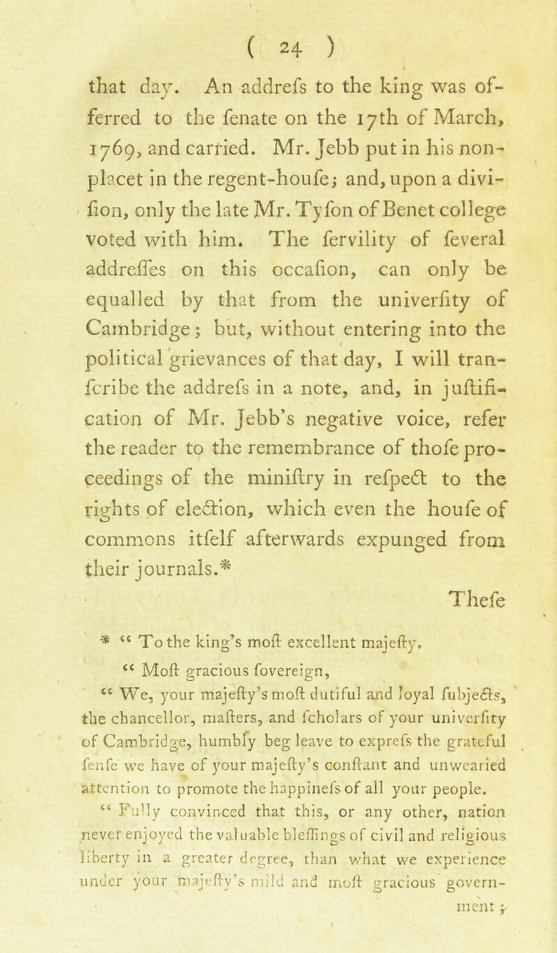 that day. An addrefs to the king was of- ferred to the fenate on the 17th of March, 1769, and carl’ied. Mr. Jebb put in his non- placet in the regent-houfe; and, upon a divi- fion, only the late Mr. Tyfon of Benet college voted with him. The fervility of feveral addreffes on this occafion, can only be equalled by that from the univerfity of Cambridge 5 but, without entering into the political 'grievances of that day, I will tran- fcribe the addrefs in a note, and, in juftifi- cation of Mr. Jebb’s negative voice, refer the reader to the remembrance of thofe pro- ceedings of the miniftry in refpedt to the rights of election, which even the houfe of commons itfelf afterwards expunged from their journals.’* Thefe * “ To the king’s mofl: excellent majefty. “ Moft gracious fovereign, “ We, your majefty’s moft dutiful aaid loyal fubje£ls, the chancellor, mafters, and fcholars of your univerfity of Cambridge, humbfy beg leave to exprefs the grateful fej;fe we have of your majefty’s conftant and unwearied attention to promote the happinefs of all your people. “ P'uUy convinced that this, or any other, nation never enjoyed the valuable bleflings of civil and religious liberty in a greater degree, than what we experience under your majefty’s mild and moft gracious govern- ment