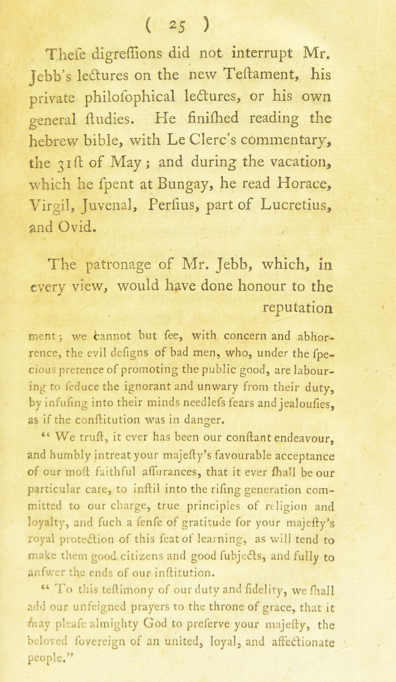 J Theie digrefiions did not interrupt Mr. Jebb’s le<5tures on the new Teftament, his private philofophical ledures, or his own general ftudies. He finifhed reading the hebrew bible, with Le Clerc’s commentary, the 31ft of May; and during the vacation, which he fpent at Bungay, he read Horace, Virgil, Juvenal, Perfius, part of Lucretius, and Ovid, The patronage of Mr. Jebb, which, in every view, would have done honour to the reputation ment; we tannot but fee, with concern and abhor- rence, the evil dcfigns of bad men, who, under the fpe- cious pretence of promoting the public good, are labour- ing to feduce the ignorant and unwary from their duty, by infufing into their minds needlefs fears and jealoufies, as if the conftitution was in danger. “ We truft, it ever has been our conftant endeavour, and humbly intreat your majefty’s favourable acceptance of our moft faithful alTurances, that it ever {hall be our particular care, to inftil into the rifing generation com- mitted to our charge, true principles of rdigion and loyalty, and fuch a fenfe of gratitude for your majefty’s royal protedlion of this feat of learning, as will tend to make them good, citizens and good fubjedhs, ajid fully to ajifwcr the ends of our inftitution. “ To this teftimony of our duty and fidelity, wefliall add our unfeigned prayers to the throne of grace, that it /nay pleafe almighty God to preferve your majefty, the beloved fovereign of an united, loyal, and aftedlionate people.”