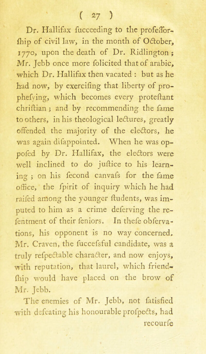 Dr. Hallifax fucceedlng to the profciTor- fhip of civil law, in the month of October, 1770, upon the death of Dr. Ridlington; Mr. Jebb once more folicited that of arabic, which Dr. Hallifax then vacated : but as he had now, by exercifing that liberty of pro- phefying, which becomes every proteftant chridiian and by recommending the fame to others, in his theological lectures, greatly offended the majority of the ele<ftors, he was again difappointed. When he was op- pofed by Dr. Hallifax, the eledlors were well inclined to do juftice to his learn- ing ; on his fecond canvafs for the fame office, the fpirit of inquiry which he had raifed among the younger ftudents, was im- puted to him as a crime deferving the re- fentment of their feniors. In thefe obferva- tions, his opponent is no way concerned, Mr. Craven, the fuccefsful candidate, was a truly refpeftable charader, and now enjoys, with reputation, that laurel, which friend- fliip would have placed on the brow of Mr. Jebb. The enemies of Mr. Jebb, not fatisfied Avith defeating his honourable profpedts, had recourfe