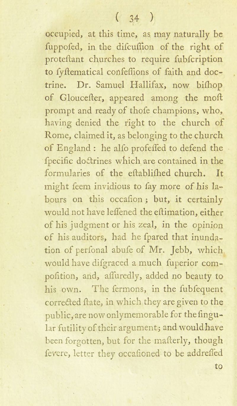 occupied, at this time, as may naturally be fuppofed, in the difcuflion of the right of proteftant churches to require fubfeription to fyftematical confeffions of faith and doc- trine. Dr. Samuel Hallifax, now billiop of Glouccfter, appeared among the moll prompt and ready of thofe champions, who, having denied the right to the church of Rome, claimed it, as belonging to the church of England : he alfo profelfed to defend the fpecific doctrines which are contained in the formularies of the eftablilhed church. It might feem invidious to fay more of his la- bours on this occafion; but, it certainly would not have lelfened the eltimation, either of his judgment or his zeal, in the opinion of his auditors, had he fpared that inunda- tion of perfonal abufe of Mr. Jebb, which^ would have difgraced a much fuperior com- pofition, and, alTuredly, added no beauty to his own. The fermons, in the fubfequent correded hate, in which they are given to the public, are now onlymemorable for the Angu- lar futility of their argument; and would have been forgotten, but for the mallerly, though fevere, letter they occafioned to be addrelfed to