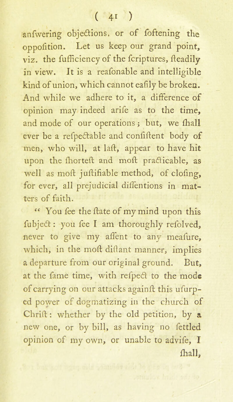 anfwering objedions, or of foftening the oppofition. Let us keep our grand point, viz. the fufficiency of the fcriptures, fteadily in view. It is a reafonable and intelligible kind of union, which cannot eafily be broken. And while we adhere to it, a difference of opinion may indeed arife as to the time, and mode of our operations; but, we (hall ever be a refpedable and confiftent body of men, who will, at laft, appear to have hit upon the lliorteft and moft pradicable, as well as mod judifiable method, of clofing, for ever, all prejudicial diffentions in mat- ters of faith. ‘‘ You fee the date of my mind upon this fubjed: you fee I am thoroughly refolved, never to give my adent to any meafure, which, in the mod didant manner, implies a departure from our original ground. But, at the fame time, with refped to the mode of carrying on our attacks againd this ufurp- ed power of dogmatizing in the church of Chrid: whether by the old petition, by a new one, or by bill, as having no fettled opinion of my own, or unable to advife, I fhall.