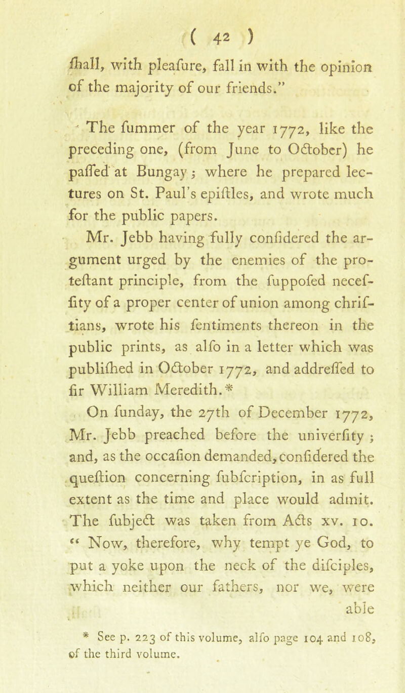 fliall, with pleafure, fall in with the opinion of the majority of our friends.”  The fummer of the year 1772, like the preceding one, (from June to Odlobcr) he pafled at Bungay; where he prepared lec- tures on St. Paul’s epiflles, and wTOte much for the public papers. Mr. Jebb having fully confidered the ar- gument urged by the enemies of the pro- teftant principle, from the fuppofed necef- fity of a proper center of union among chrlf- tians, wrote his fentiments thereon in the public prints, as alfo in a letter which was publilhed in Odober 1772, and addreffed to lir William Meredith. . On funday, the 27th of December 1772, Mr. Jebb preached before the univerlity ; and, as the occafion demanded, confidered the .queftion concerning fubfcription, in as full extent as the time and place would admit. The fubjed was taken from Ads xv. 10. “ Now, therefore, why tempt ye God, to put a yoke upon the neck of the difciples, which neither our fathers, nor we, were able * See p. 223 of this volume, alfo page 104 and 108, of the third volume.