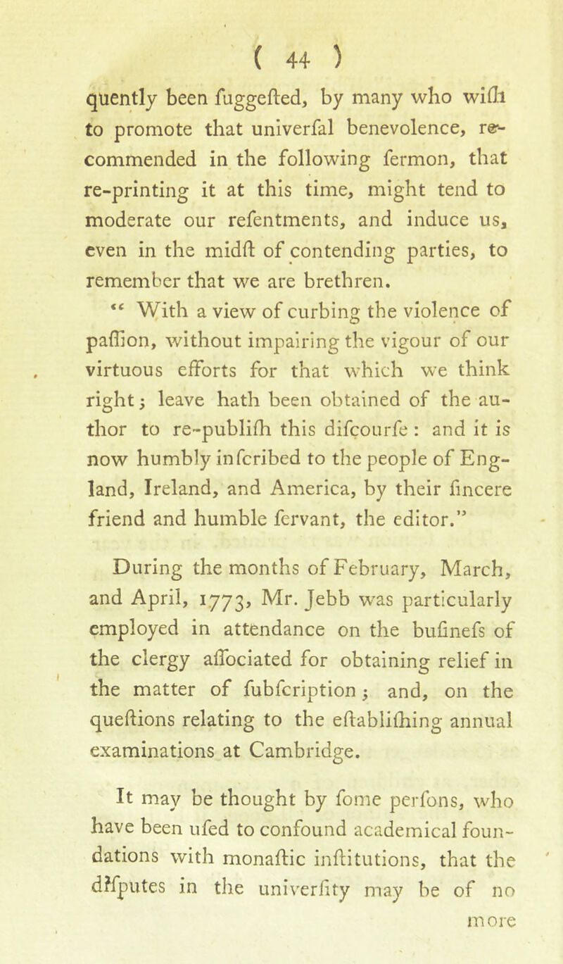 quently been fuggefled, by many who wifli to promote that univerfal benevolence, re-- commended in the following fermon, that re-printing it at this time, might tend to moderate our refentments, and induce us, even in the midft of contending parties, to remember that we are brethren. “ With a view of curbing the violence of paflion, without impairing the vigour of our virtuous efforts for that which we think right; leave hath been obtained of the au- thor to re-publifh this difeourfe : and it is now humbly inferibed to the people of Eng- land, Ireland, and America, by their fincere friend and humble fervant, the editor.” During the months of February, March, and April, 1773, Mr. Jebb was particularly employed in attendance on the bufinefs of the clergy affociated for obtaining relief in the matter of fubfeription 5 and, on the queftions relating to the eftablithing annual examinations at Cambridge. It may be thought by fome perfons, who have been ufed to confound academical foun- dations with monaftic inflitutions, that the dlfputes in the univerfity may be of no m ore
