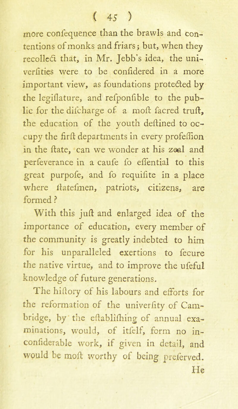 more confequence than the brawls and con- tentions of monks and friars; but, when they recoiled that, in Mr. Jebb’s idea, the uni- verfities were to be confidered in a more important view, as foundations proteded by the legiflature, and refponfible to the pub- lic for the difeharge of a moft facred trufl, the education of the youth deftined to oc- cupy the lirft departments in every profeflion in the ftate, can w’e wonder at his zaal and perfeverance in a caufe fo effential to this great purpofe, and fo requifite in a place where llatefmen, patriots, citizens, are formed ? With this juft and enlarged idea of the importance of education, every member of the community is greatly indebted to him for his unparalleled exertions to fecure the native virtue, and to improve the ufeful knowledge of future generations. The hiftory of his labours and efforts for the reformation of the univeriity of Cam- bridge, by'the eftablifhing of annual exa- minations, would, of itfelf, form no in- confiderable work, if given in detail, and would be moft worthy of being preferved. He