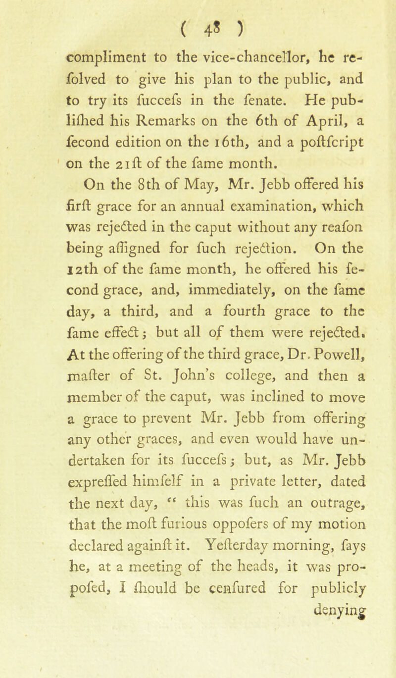 ( 4* ) compliment to the vice-chancellor, he re- folved to give his plan to the public, and to try its fuccefs in the fenate. He pub- liflied his Remarks on the 6th of April, a lecond edition on the i6th, and a poftfcript ' on the 21 ft of the fame month. On the 8th of May, Mr. Jebb offered his ftrft grace for an annual examination, vv^hich was rejected in the caput without any reafon being afiigned for fuch rejedUon. On the 12th of the fame month, he offered his fe- cond grace, and, immediately, on the fame day, a third, and a fourth grace to the fame effedl; but all of them were rejedtedi At the offering of the third grace. Dr. Powell, mafter of St. John’s college, and then a member of the caput, was inclined to move a grace to prevent Mr. Jebb from offering any other graces, and even would have un- dertaken for its fuccefs; but, as Mr. Jebb expreffed himfelf in a private letter, dated the next day, this was fuch an outrage, that the moft furious oppofers of my motion declared againft it. Yefterday morning, fays he, at a meeting of the heads, it was pro- pofed, I ftiould be cenfured for publicly denying