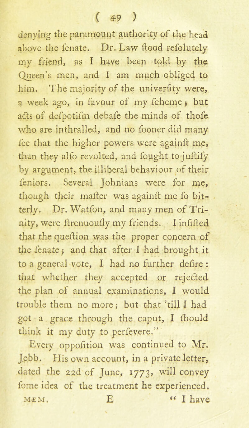 denying the paramount authority of the head above the fenate. Dr. Law flood refolutely my friend, as I have been told by the Queen’s men, and I am much oblige4 to him. The majority of the univerfity were, a week ago, in favour of my fcheme j but afts of defpotifm debafe the minds of thofe who are in thralled, and no fooner did many fee that the higher powers were againft me, than they alfo revolted, and fought to juftify by argument, the illiberal behaviour of their feniors. Several Johnians were for me, though their mafter was againft me fo bit- terly. Dr. Watfon, and many men of Tri- nity, were ftrenuoufly my friends. I infifted that the queftion was the proper concern -of the fenate; and that after I had brought it to a general vote, I had no further defire : that whether they accepted or rejeded the plan of annual examinations, I would trouble them no more; but that ’till I had got a grace through the caput, I fhould think it my duty to perfevere.” Every oppofttlon was continued to Mr. Jebb. His own account, in a private letter, dated the aad of June, 1773, ’will convey fome idea of the treatment he experienced. M£m. E “I have