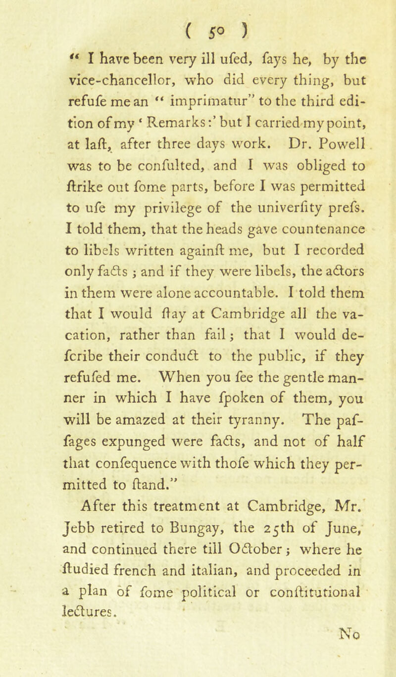 ( 5° )  I have been very ill ufed, fays he, by the vice-chancellor, who did every thing, but refufe me an ** imprimatur” to the third edi- tion of my ‘ Remarks:’ but I carried my point, at laft, after three days work. Dr. Powell was to be confulted, and I was obliged to ftrike out fome parts, before I was permitted to ufe my privilege of the univerfity prefs. I told them, that the heads gave countenance to libels written againft me, but I recorded only fads j and if they were libels, the adors in them were alone accountable. I told them that I would flay at Cambridge all the va- cation, rather than fall; that 1 would de- fcribe their condud to the public, if they refufed me. When you fee the gentle man- ner in which I have fpoken of them, you will be amazed at their tyranny. The paf- fages expunged were fads, and not of half that confequence with thofe which they per- mitted to fland.” After this treatment at Cambridge, Mr.' Jebb retired to Bungay, the 25th of June,' ' and continued there till Odober j where he fludied french and Italian, and proceeded in a plan of fome political or conftitutional ledures. No