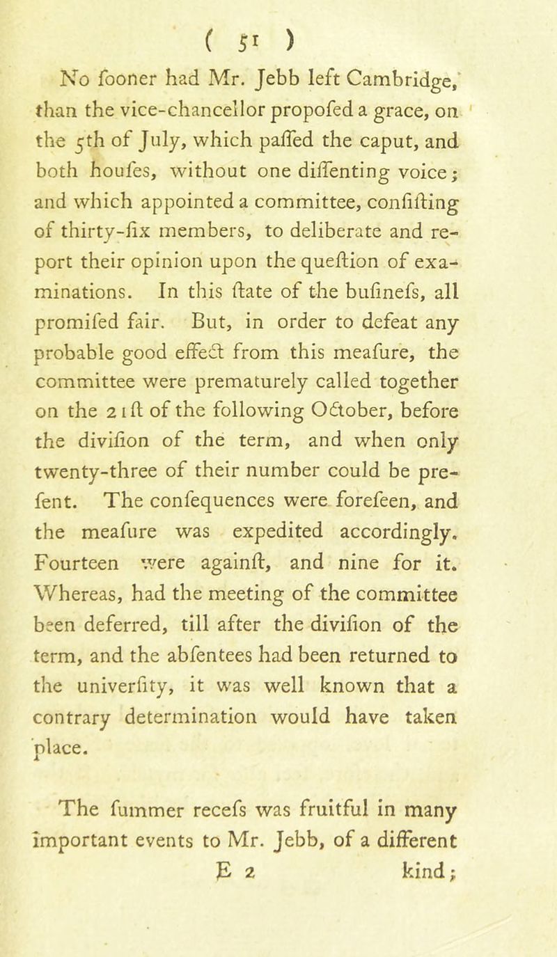 No fooner had Mr. Jebb left Cambridge/ than the vice-chancellor propofed a grace, on ' the 5th of July, which palTed the caput, and both houfes, without one diffenting voice; and which appointed a committee, confiding of thirty-fix members, to deliberate and re- port their opinion upon the quefiiion of exa- minations. In this date of the bufinefs, all promifed fair. But, in order to defeat any probable good effect from this meafure, the committee were prematurely called together on the 2 id of the following October, before the divifion of the term, and when only twenty-three of their number could be pre- fen t. The confequences were forefeen, and the meafure was expedited accordingly. Fourteen were againd, and nine for it. Whereas, had the meeting of the committee been deferred, till after the divifion of the term, and the abfentees had been returned to the univerfity, it was well known that a contrary determination would have taken place. The dimmer recefs was fruitful in many important events to Mr. Jebb, of a different ]E 2 kind;
