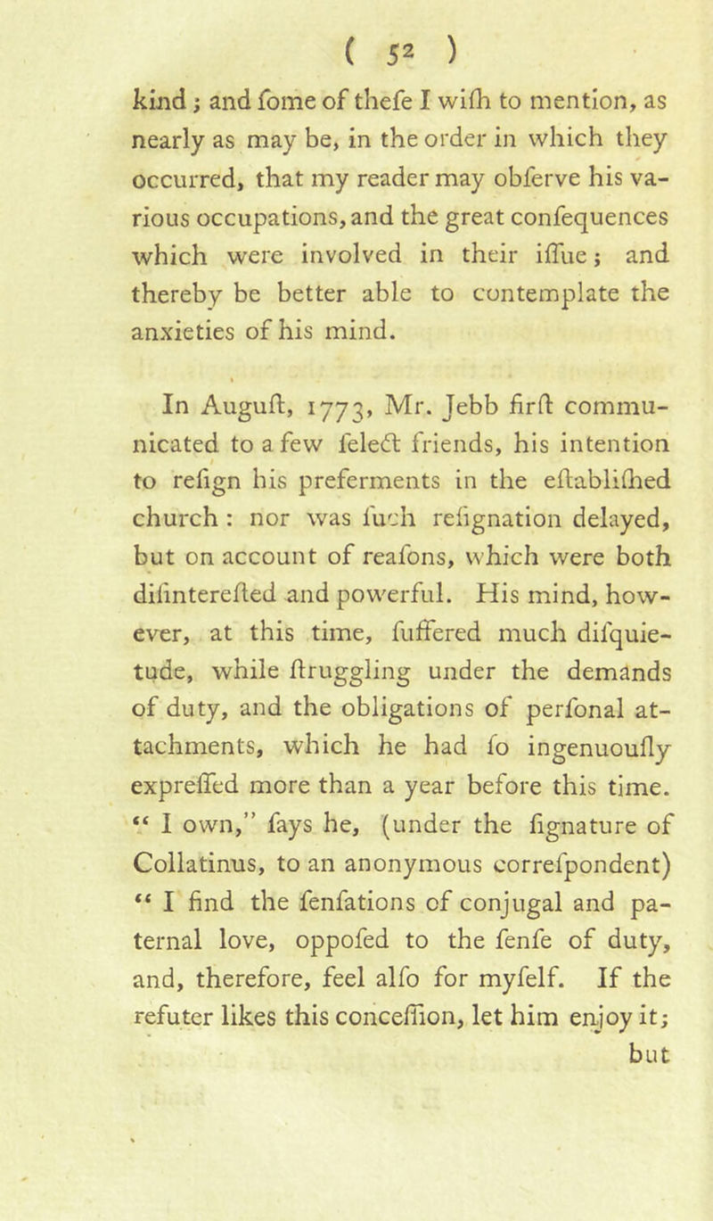 kmd; and fome of thefe I wifh to mention, as nearly as may be, in the order in which they occurred, that my reader may obferve his va- rious occupations, and the great confequences which were involved in their iffue j and thereby be better able to contemplate the anxieties of his mind. In Auguft, 1773, commu- nicated to a few feledl friends, his intention I to refign his preferments in the eftablilhed church: nor was fuch relignatlon delayed, but on account of reafons, which were both diiinterefled and powerful. His mind, how- ever, at this time, fuffered much difquie- tude, while flruggling under the demands of duty, and the obligations of perfonal at- tachments, which he had fo ingenuoufly expreffed more than a year before this time. “ I own,” fays he, (under the fignature of Collatinus, to an anonymous correfpondent) “ I find the fenfations of conjugal and pa- ternal love, oppofed to the fenfe of duty, and, therefore, feel alfo for myfelf. If the refuter likes this concefiion, let him enjoy it; but