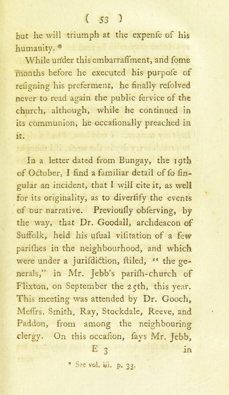 but he will triumph at the expenfe of his humanity. * While un'der this embarraffment, and fome months before he executed his purpofe of refigning his preferment, he finally refolved never to read again the public fervice of the church, although, while he continued in its communion, he occafionally preached in it. In a letter dated from Bungay, the 19th of Odlober, I find a familiar detail of fo An- gular an incident, that I will cite it, as well for its originality, as to diverfify the events of our narrative. Previoufly obferving, by the way, that Dr. Goodall, archdeacon of Suffolk, held his ufual vifitation of a few parifhes in the neighbourhood, and which were under a jurifdidtion, fliled, “ the ge- nerals,” in Mr. Jebb’s parifii-church of Flixton, on September the 25th, this year. This meeting was attended by Dr. Gooch, Mefirs. Smith, Ray, Stockdale, Reeve, and Paddon, from among the neighbouring clergy. On this occafion, fays Mr. Jebb, E 3 * See vol. wi. p. 33, in