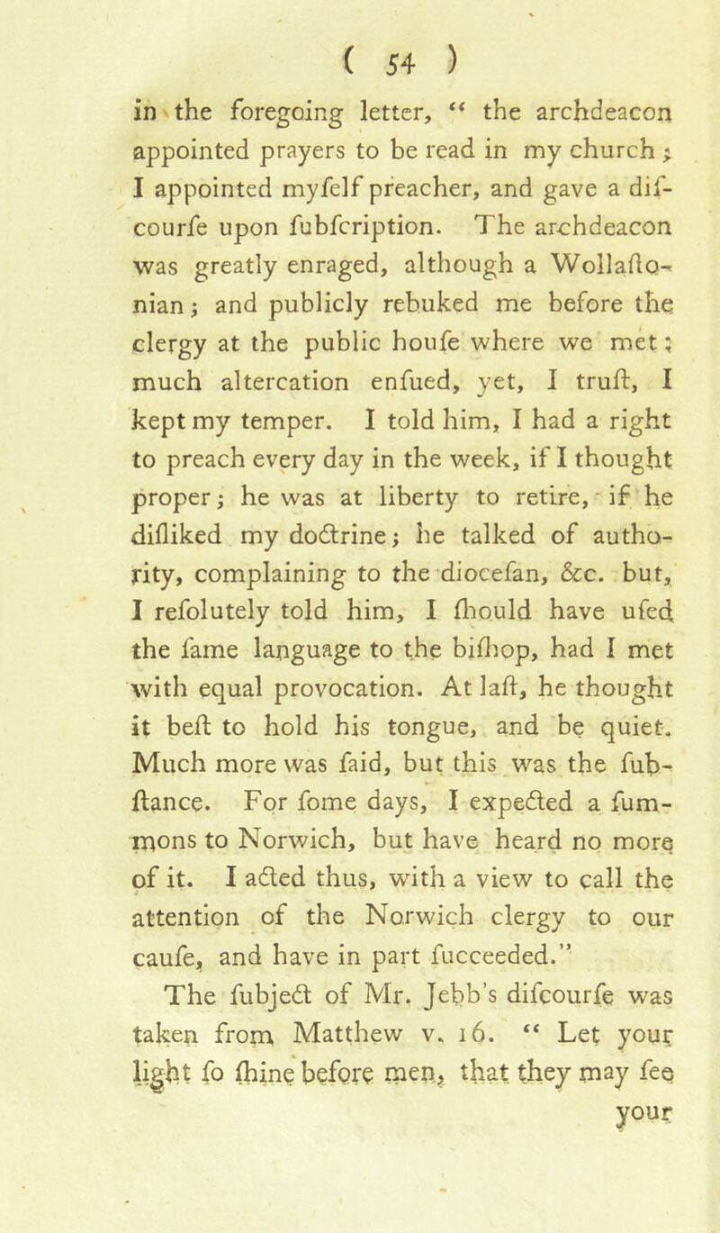 in V the foregoing letter, “ the archdeacon appointed prayers to be read in my church ; I appointed myfelf preacher, and gave a dif- courfe upon fubfcription. The archdeacon was greatly enraged, although a Wollaflo-^ nian; and publicly rebuked me before the clergy at the public houfe where we met; much altercation enfued, yet, I truft, I kept my temper. I told him, I had a right to preach every day in the week, if I thought proper; he was at liberty to retire, * if’he difliked my dodlrine; he talked of autho- rity, complaining to the*diocefan, &c. but, I refolutely told him, I fliould have ufed the fame language to the bifliop, had I met with equal provocation. At lad, he thought it bed to hold his tongue, and be quiet-. Much more was faid, but this was the fub- dance. For fome days, I expeded a fum- mons to Norwich, but have heard no morq of it. I aded thus, with a view to call the attention of the Norwich clergy to our caufe, and have in part fucceeded.” The fubjed of Mr. Jebb’s difcourfe was taken from Matthew v, i6. “ Let your light fo (bine before that they may fee your