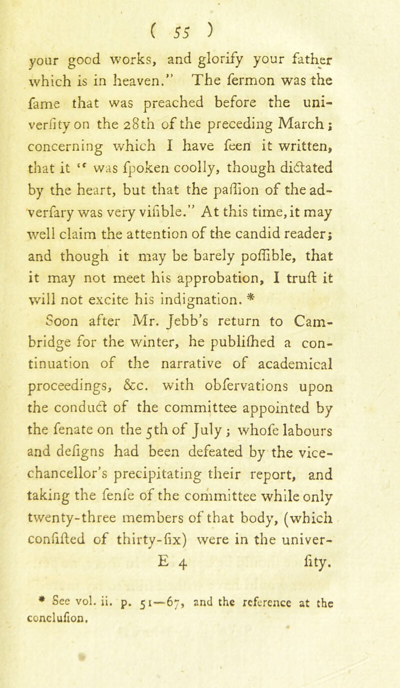 your good works, and glorify your father which is in heaven.” The fermon was the fame that was preached before the uni- veriityon the 28th of the preceding March; concerning which I have feen it written, that it “ was fpoken coolly, though didated by the heart, but that the padion of the ad- verfary was very vifible.” At this time, it may well claim the attention of the candid reader; and though it may be barely poffible, that it may not meet his approbation, I truft it will not excite his Indignation. ^ Soon after Mr. Jebb’s return to Cam- bridge for the winter, he publilhed a con- tinuation of the narrative of academical proceedings, &c. with obfervations upon the condud of the committee appointed by the fenate on the 5th of July ; whofe labours and defigns had been defeated by the vice- chancellor’s precipitating their report, and taking the fenfe of the committee while only twenty-three members of that body, (which confifled of thirty-fix) were in the univer- E 4 fity. ♦ See vol. ii. p. 51—67, and the reference at the conclufion.