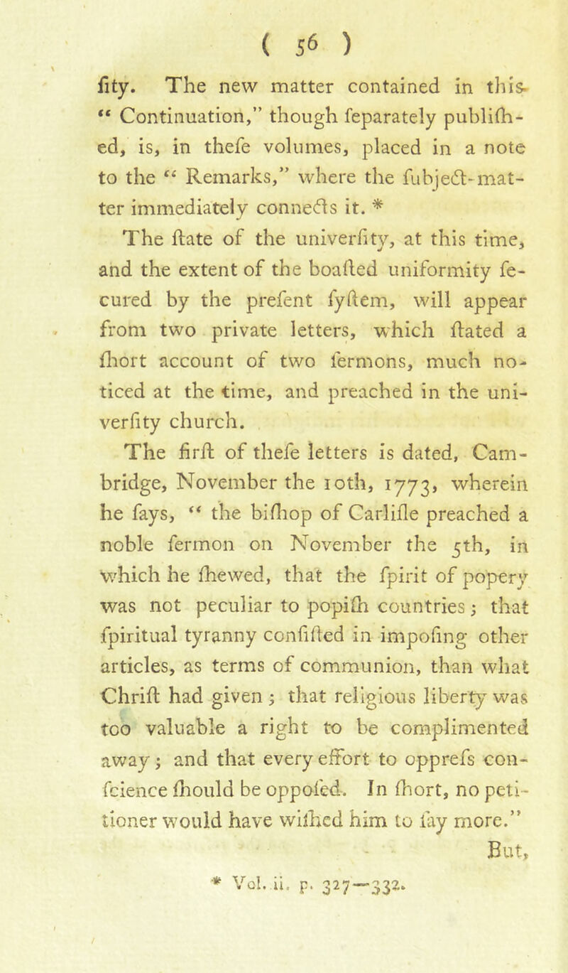 fity. The new matter contained in this- “ Continuation,” though feparately publifh- ed, is, in thefe volumes, placed in a note to the Remarks,” where the fubjedl-mat- ter immediately connecfls it. * The ftate of the univerfity, at this time, and the extent of the boafled uniformity fe- cured by the prefent fyftem, will appear from two private letters, which ffated a fliort account of two fermons, much no- ticed at the time, and preached in the uni- verfity church. The firll of thefe letters is dated, Cam- bridge, November the loth, 1773} wherein he fays, the bifliop of Carlifle preached a noble fermon on November the 5th, in which he fhewed, that the fpirit of popery was not peculiar to popilh countries; that fpiritual tyranny confided in impofing other articles, as terms of communion, than what Chrid: had given ; that religious liberty was too valuable a right to be complimented away; and that every effort to opprefs con- fcience diould be oppofed. In fhort, no peti- tioner would have wilhed him to lay more.” - • But, * Vol. ii. p. 327—332. /