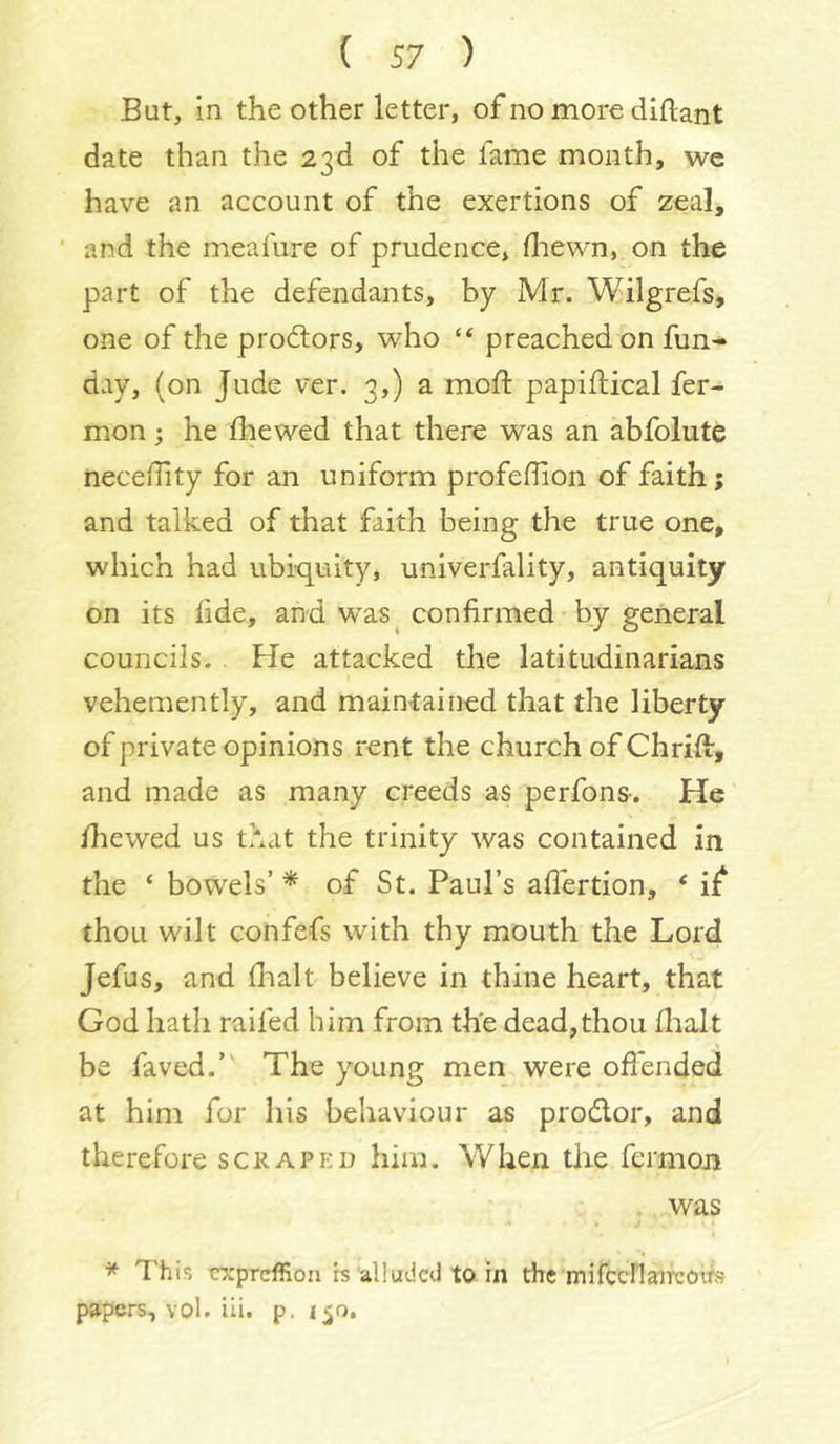 But, in the other letter, of no more diflant date than the 23d of the fame month, we have an account of the exertions of zeal, ■ and the meafure of prudence, drewn, on the part of the defendants, by Mr. Wilgrefs, one of the proftors, who “ preached on fun- day, (on Jude ver. 3,) a mod: papiftical fer- mon; he fhewed that there was an abfolute neceiTity for an uniform profefhon of faith; and talked of that faith being the true one, which had ubiquity, univerfality, antiquity on its fide, and w^as confirmed by general councils. . He attacked the latitudinarians vehemently, and maintained that the liberty of private opinions rent the church of Chrift, and made as many creeds as perfons-. He diewed us that the trinity was contained in the ‘ bowels’ * of St. Paul’s aflertion, ‘ if^ thou wilt confefs with thy mouth the Lord Jefus, and dialt believe in thine heart, that God hath raifed him from th'e dead,thou flialt be faved.” The young men were offended at him for his behaviour as prodor, and therefore scrapkd him. When the fermon was j ^ This cxprcffion b alluded to in the mifccFlaifcoifs papers, vol. ili. p.